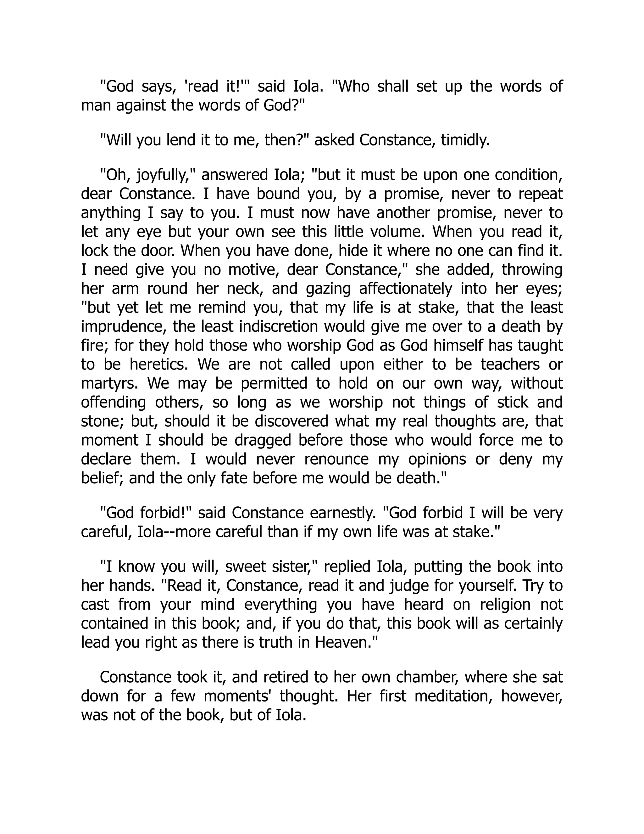 "God says, 'read it!'" said Iola. "Who shall set up the words of
man against the words of God?"
"Will you lend it to me, then?" asked Constance, timidly.
"Oh, joyfully," answered Iola; "but it must be upon one condition,
dear Constance. I have bound you, by a promise, never to repeat
anything I say to you. I must now have another promise, never to
let any eye but your own see this little volume. When you read it,
lock the door. When you have done, hide it where no one can find it.
I need give you no motive, dear Constance," she added, throwing
her arm round her neck, and gazing affectionately into her eyes;
"but yet let me remind you, that my life is at stake, that the least
imprudence, the least indiscretion would give me over to a death by
fire; for they hold those who worship God as God himself has taught
to be heretics. We are not called upon either to be teachers or
martyrs. We may be permitted to hold on our own way, without
offending others, so long as we worship not things of stick and
stone; but, should it be discovered what my real thoughts are, that
moment I should be dragged before those who would force me to
declare them. I would never renounce my opinions or deny my
belief; and the only fate before me would be death."
"God forbid!" said Constance earnestly. "God forbid I will be very
careful, Iola--more careful than if my own life was at stake."
"I know you will, sweet sister," replied Iola, putting the book into
her hands. "Read it, Constance, read it and judge for yourself. Try to
cast from your mind everything you have heard on religion not
contained in this book; and, if you do that, this book will as certainly
lead you right as there is truth in Heaven."
Constance took it, and retired to her own chamber, where she sat
down for a few moments' thought. Her first meditation, however,
was not of the book, but of Iola.
 