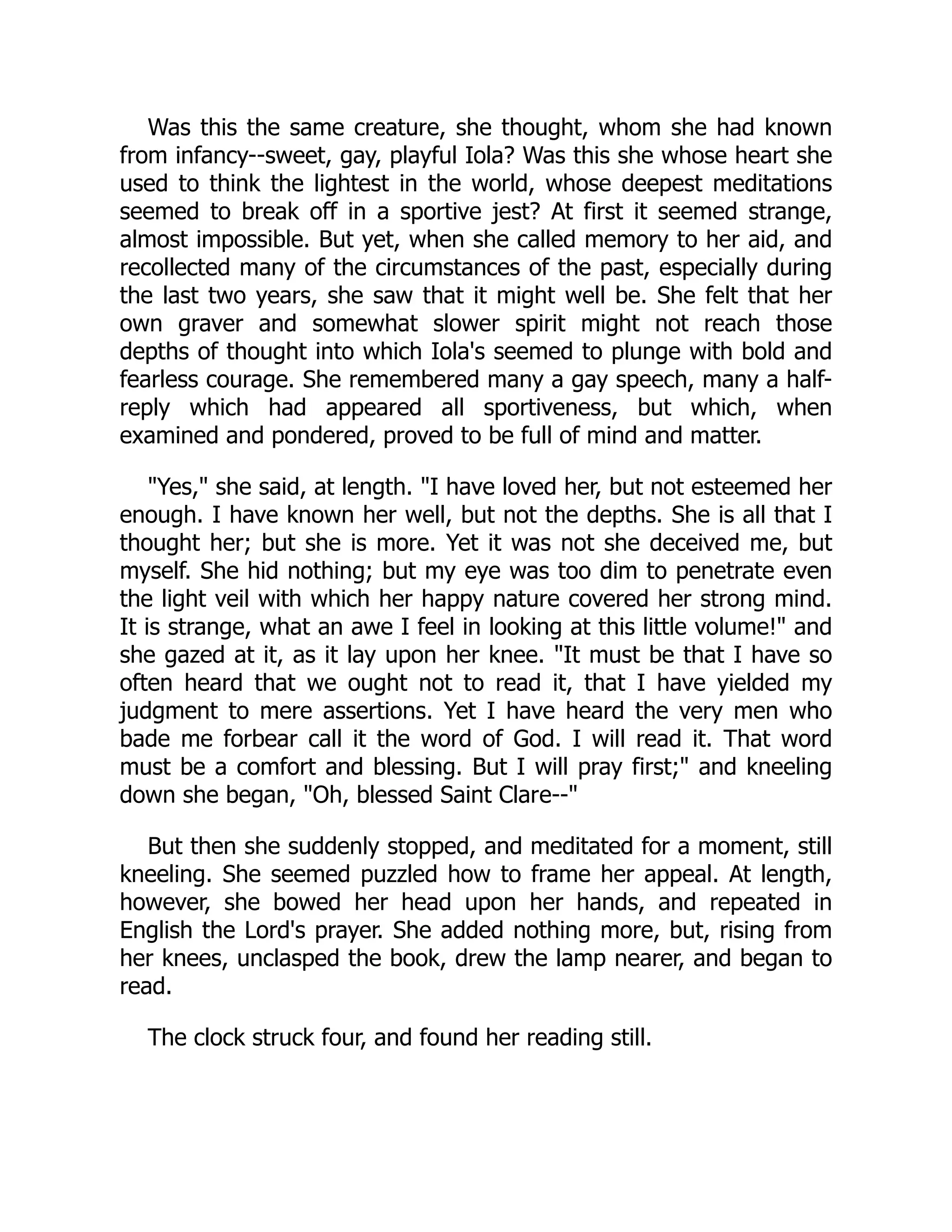 Was this the same creature, she thought, whom she had known
from infancy--sweet, gay, playful Iola? Was this she whose heart she
used to think the lightest in the world, whose deepest meditations
seemed to break off in a sportive jest? At first it seemed strange,
almost impossible. But yet, when she called memory to her aid, and
recollected many of the circumstances of the past, especially during
the last two years, she saw that it might well be. She felt that her
own graver and somewhat slower spirit might not reach those
depths of thought into which Iola's seemed to plunge with bold and
fearless courage. She remembered many a gay speech, many a half-
reply which had appeared all sportiveness, but which, when
examined and pondered, proved to be full of mind and matter.
"Yes," she said, at length. "I have loved her, but not esteemed her
enough. I have known her well, but not the depths. She is all that I
thought her; but she is more. Yet it was not she deceived me, but
myself. She hid nothing; but my eye was too dim to penetrate even
the light veil with which her happy nature covered her strong mind.
It is strange, what an awe I feel in looking at this little volume!" and
she gazed at it, as it lay upon her knee. "It must be that I have so
often heard that we ought not to read it, that I have yielded my
judgment to mere assertions. Yet I have heard the very men who
bade me forbear call it the word of God. I will read it. That word
must be a comfort and blessing. But I will pray first;" and kneeling
down she began, "Oh, blessed Saint Clare--"
But then she suddenly stopped, and meditated for a moment, still
kneeling. She seemed puzzled how to frame her appeal. At length,
however, she bowed her head upon her hands, and repeated in
English the Lord's prayer. She added nothing more, but, rising from
her knees, unclasped the book, drew the lamp nearer, and began to
read.
The clock struck four, and found her reading still.
 