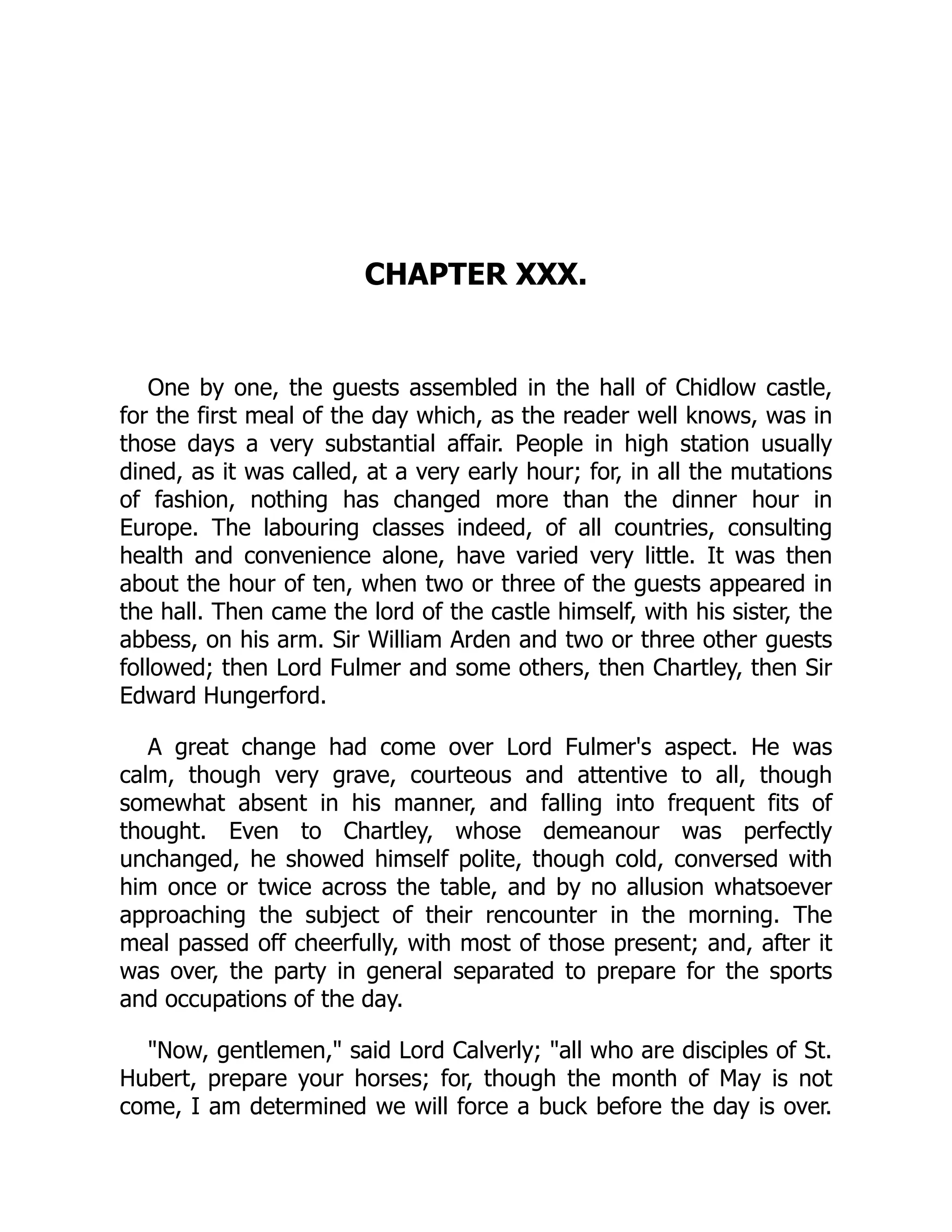 CHAPTER XXX.
One by one, the guests assembled in the hall of Chidlow castle,
for the first meal of the day which, as the reader well knows, was in
those days a very substantial affair. People in high station usually
dined, as it was called, at a very early hour; for, in all the mutations
of fashion, nothing has changed more than the dinner hour in
Europe. The labouring classes indeed, of all countries, consulting
health and convenience alone, have varied very little. It was then
about the hour of ten, when two or three of the guests appeared in
the hall. Then came the lord of the castle himself, with his sister, the
abbess, on his arm. Sir William Arden and two or three other guests
followed; then Lord Fulmer and some others, then Chartley, then Sir
Edward Hungerford.
A great change had come over Lord Fulmer's aspect. He was
calm, though very grave, courteous and attentive to all, though
somewhat absent in his manner, and falling into frequent fits of
thought. Even to Chartley, whose demeanour was perfectly
unchanged, he showed himself polite, though cold, conversed with
him once or twice across the table, and by no allusion whatsoever
approaching the subject of their rencounter in the morning. The
meal passed off cheerfully, with most of those present; and, after it
was over, the party in general separated to prepare for the sports
and occupations of the day.
"Now, gentlemen," said Lord Calverly; "all who are disciples of St.
Hubert, prepare your horses; for, though the month of May is not
come, I am determined we will force a buck before the day is over.
 