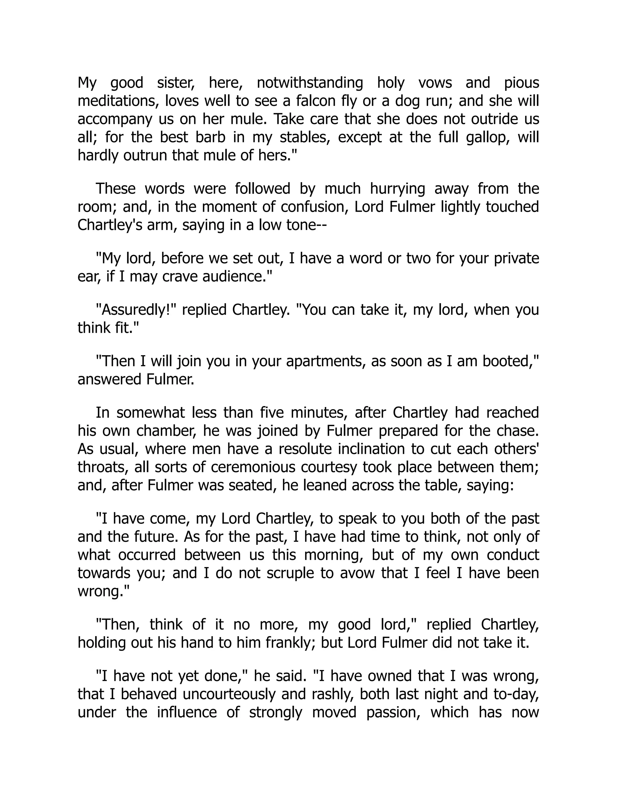 My good sister, here, notwithstanding holy vows and pious
meditations, loves well to see a falcon fly or a dog run; and she will
accompany us on her mule. Take care that she does not outride us
all; for the best barb in my stables, except at the full gallop, will
hardly outrun that mule of hers."
These words were followed by much hurrying away from the
room; and, in the moment of confusion, Lord Fulmer lightly touched
Chartley's arm, saying in a low tone--
"My lord, before we set out, I have a word or two for your private
ear, if I may crave audience."
"Assuredly!" replied Chartley. "You can take it, my lord, when you
think fit."
"Then I will join you in your apartments, as soon as I am booted,"
answered Fulmer.
In somewhat less than five minutes, after Chartley had reached
his own chamber, he was joined by Fulmer prepared for the chase.
As usual, where men have a resolute inclination to cut each others'
throats, all sorts of ceremonious courtesy took place between them;
and, after Fulmer was seated, he leaned across the table, saying:
"I have come, my Lord Chartley, to speak to you both of the past
and the future. As for the past, I have had time to think, not only of
what occurred between us this morning, but of my own conduct
towards you; and I do not scruple to avow that I feel I have been
wrong."
"Then, think of it no more, my good lord," replied Chartley,
holding out his hand to him frankly; but Lord Fulmer did not take it.
"I have not yet done," he said. "I have owned that I was wrong,
that I behaved uncourteously and rashly, both last night and to-day,
under the influence of strongly moved passion, which has now
 