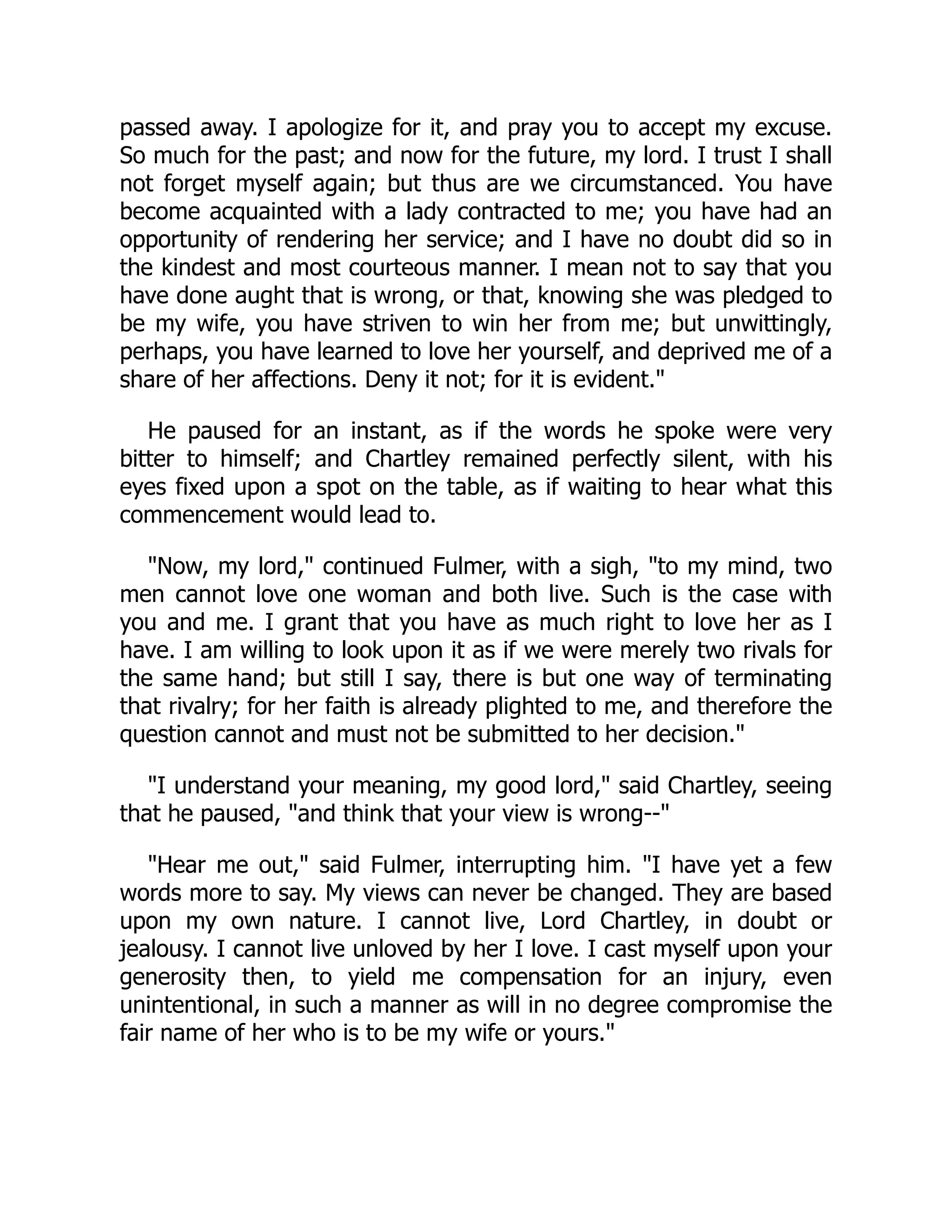 passed away. I apologize for it, and pray you to accept my excuse.
So much for the past; and now for the future, my lord. I trust I shall
not forget myself again; but thus are we circumstanced. You have
become acquainted with a lady contracted to me; you have had an
opportunity of rendering her service; and I have no doubt did so in
the kindest and most courteous manner. I mean not to say that you
have done aught that is wrong, or that, knowing she was pledged to
be my wife, you have striven to win her from me; but unwittingly,
perhaps, you have learned to love her yourself, and deprived me of a
share of her affections. Deny it not; for it is evident."
He paused for an instant, as if the words he spoke were very
bitter to himself; and Chartley remained perfectly silent, with his
eyes fixed upon a spot on the table, as if waiting to hear what this
commencement would lead to.
"Now, my lord," continued Fulmer, with a sigh, "to my mind, two
men cannot love one woman and both live. Such is the case with
you and me. I grant that you have as much right to love her as I
have. I am willing to look upon it as if we were merely two rivals for
the same hand; but still I say, there is but one way of terminating
that rivalry; for her faith is already plighted to me, and therefore the
question cannot and must not be submitted to her decision."
"I understand your meaning, my good lord," said Chartley, seeing
that he paused, "and think that your view is wrong--"
"Hear me out," said Fulmer, interrupting him. "I have yet a few
words more to say. My views can never be changed. They are based
upon my own nature. I cannot live, Lord Chartley, in doubt or
jealousy. I cannot live unloved by her I love. I cast myself upon your
generosity then, to yield me compensation for an injury, even
unintentional, in such a manner as will in no degree compromise the
fair name of her who is to be my wife or yours."
 