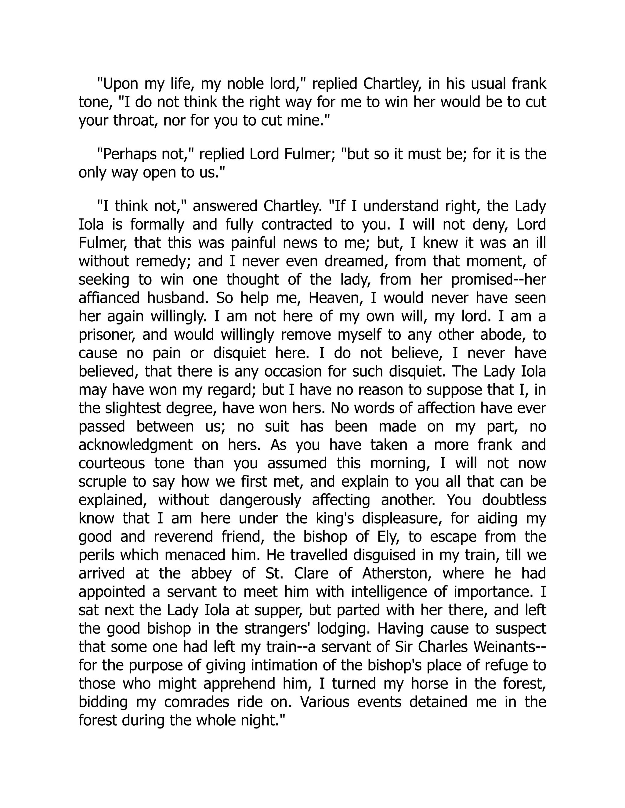 "Upon my life, my noble lord," replied Chartley, in his usual frank
tone, "I do not think the right way for me to win her would be to cut
your throat, nor for you to cut mine."
"Perhaps not," replied Lord Fulmer; "but so it must be; for it is the
only way open to us."
"I think not," answered Chartley. "If I understand right, the Lady
Iola is formally and fully contracted to you. I will not deny, Lord
Fulmer, that this was painful news to me; but, I knew it was an ill
without remedy; and I never even dreamed, from that moment, of
seeking to win one thought of the lady, from her promised--her
affianced husband. So help me, Heaven, I would never have seen
her again willingly. I am not here of my own will, my lord. I am a
prisoner, and would willingly remove myself to any other abode, to
cause no pain or disquiet here. I do not believe, I never have
believed, that there is any occasion for such disquiet. The Lady Iola
may have won my regard; but I have no reason to suppose that I, in
the slightest degree, have won hers. No words of affection have ever
passed between us; no suit has been made on my part, no
acknowledgment on hers. As you have taken a more frank and
courteous tone than you assumed this morning, I will not now
scruple to say how we first met, and explain to you all that can be
explained, without dangerously affecting another. You doubtless
know that I am here under the king's displeasure, for aiding my
good and reverend friend, the bishop of Ely, to escape from the
perils which menaced him. He travelled disguised in my train, till we
arrived at the abbey of St. Clare of Atherston, where he had
appointed a servant to meet him with intelligence of importance. I
sat next the Lady Iola at supper, but parted with her there, and left
the good bishop in the strangers' lodging. Having cause to suspect
that some one had left my train--a servant of Sir Charles Weinants--
for the purpose of giving intimation of the bishop's place of refuge to
those who might apprehend him, I turned my horse in the forest,
bidding my comrades ride on. Various events detained me in the
forest during the whole night."
 