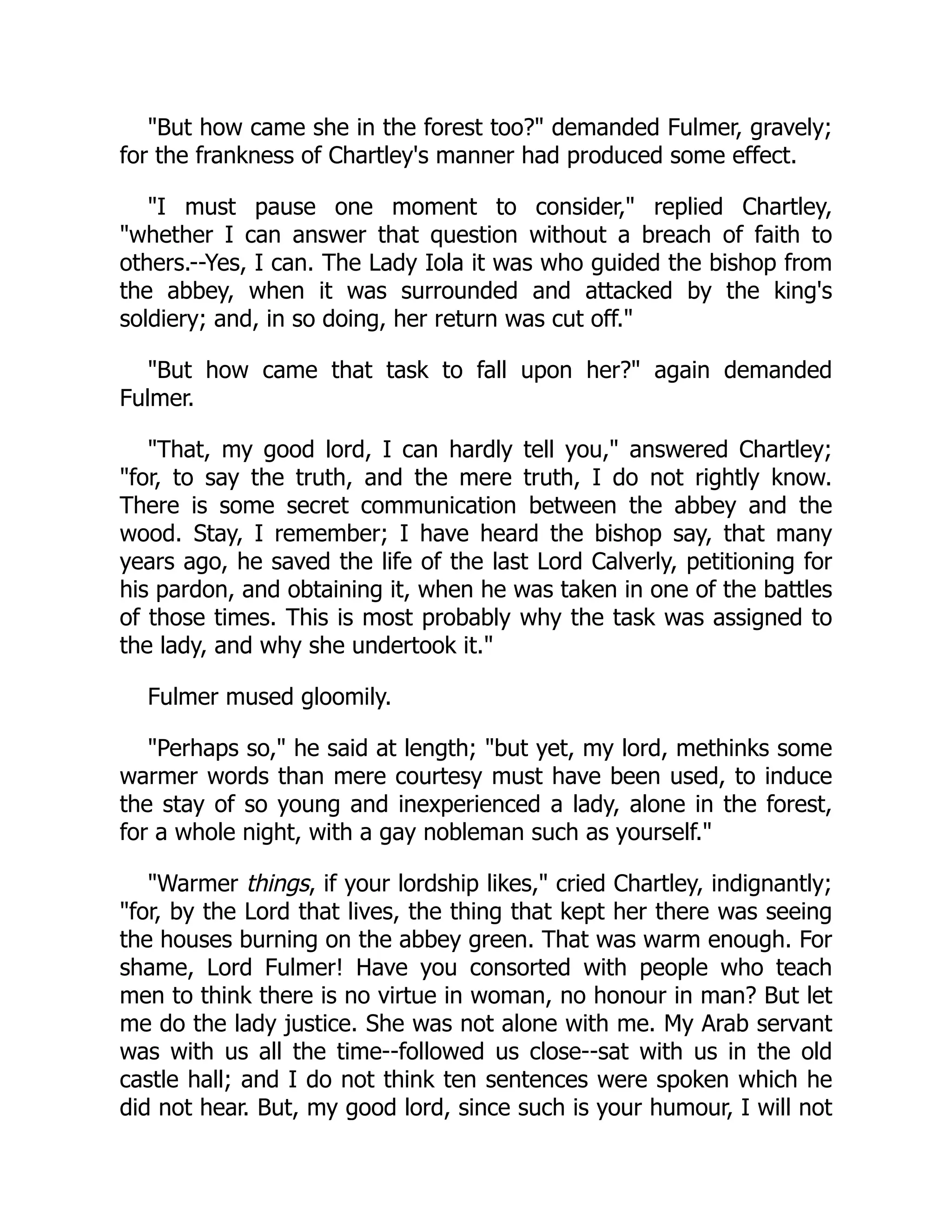 "But how came she in the forest too?" demanded Fulmer, gravely;
for the frankness of Chartley's manner had produced some effect.
"I must pause one moment to consider," replied Chartley,
"whether I can answer that question without a breach of faith to
others.--Yes, I can. The Lady Iola it was who guided the bishop from
the abbey, when it was surrounded and attacked by the king's
soldiery; and, in so doing, her return was cut off."
"But how came that task to fall upon her?" again demanded
Fulmer.
"That, my good lord, I can hardly tell you," answered Chartley;
"for, to say the truth, and the mere truth, I do not rightly know.
There is some secret communication between the abbey and the
wood. Stay, I remember; I have heard the bishop say, that many
years ago, he saved the life of the last Lord Calverly, petitioning for
his pardon, and obtaining it, when he was taken in one of the battles
of those times. This is most probably why the task was assigned to
the lady, and why she undertook it."
Fulmer mused gloomily.
"Perhaps so," he said at length; "but yet, my lord, methinks some
warmer words than mere courtesy must have been used, to induce
the stay of so young and inexperienced a lady, alone in the forest,
for a whole night, with a gay nobleman such as yourself."
"Warmer things, if your lordship likes," cried Chartley, indignantly;
"for, by the Lord that lives, the thing that kept her there was seeing
the houses burning on the abbey green. That was warm enough. For
shame, Lord Fulmer! Have you consorted with people who teach
men to think there is no virtue in woman, no honour in man? But let
me do the lady justice. She was not alone with me. My Arab servant
was with us all the time--followed us close--sat with us in the old
castle hall; and I do not think ten sentences were spoken which he
did not hear. But, my good lord, since such is your humour, I will not
 