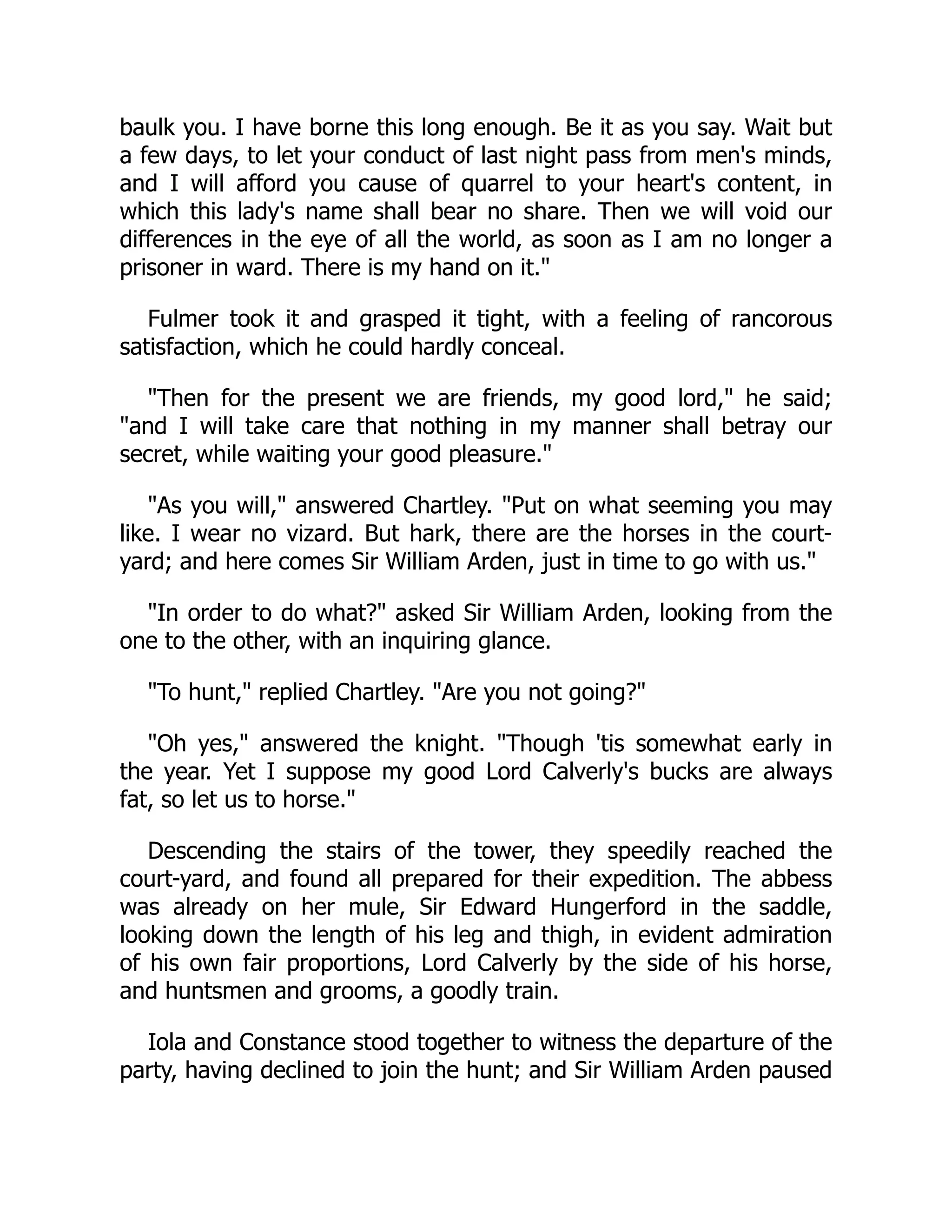 baulk you. I have borne this long enough. Be it as you say. Wait but
a few days, to let your conduct of last night pass from men's minds,
and I will afford you cause of quarrel to your heart's content, in
which this lady's name shall bear no share. Then we will void our
differences in the eye of all the world, as soon as I am no longer a
prisoner in ward. There is my hand on it."
Fulmer took it and grasped it tight, with a feeling of rancorous
satisfaction, which he could hardly conceal.
"Then for the present we are friends, my good lord," he said;
"and I will take care that nothing in my manner shall betray our
secret, while waiting your good pleasure."
"As you will," answered Chartley. "Put on what seeming you may
like. I wear no vizard. But hark, there are the horses in the court-
yard; and here comes Sir William Arden, just in time to go with us."
"In order to do what?" asked Sir William Arden, looking from the
one to the other, with an inquiring glance.
"To hunt," replied Chartley. "Are you not going?"
"Oh yes," answered the knight. "Though 'tis somewhat early in
the year. Yet I suppose my good Lord Calverly's bucks are always
fat, so let us to horse."
Descending the stairs of the tower, they speedily reached the
court-yard, and found all prepared for their expedition. The abbess
was already on her mule, Sir Edward Hungerford in the saddle,
looking down the length of his leg and thigh, in evident admiration
of his own fair proportions, Lord Calverly by the side of his horse,
and huntsmen and grooms, a goodly train.
Iola and Constance stood together to witness the departure of the
party, having declined to join the hunt; and Sir William Arden paused
 