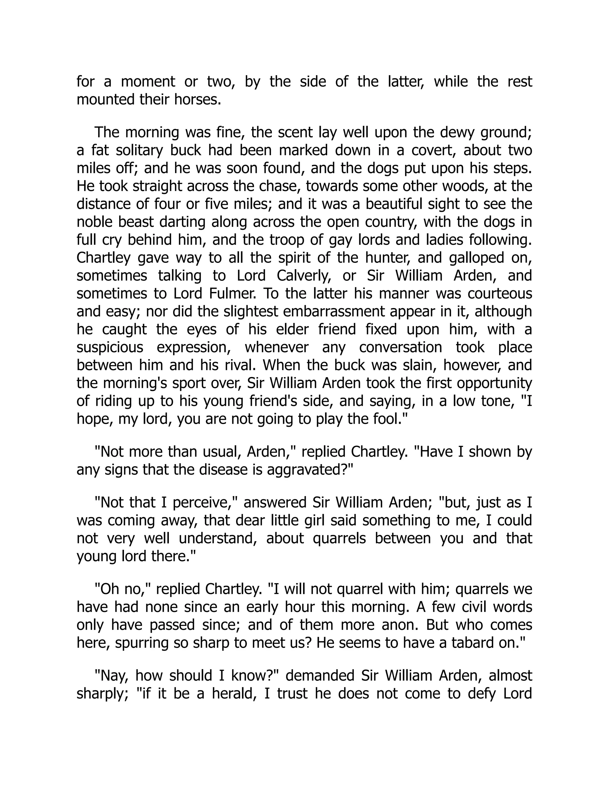 for a moment or two, by the side of the latter, while the rest
mounted their horses.
The morning was fine, the scent lay well upon the dewy ground;
a fat solitary buck had been marked down in a covert, about two
miles off; and he was soon found, and the dogs put upon his steps.
He took straight across the chase, towards some other woods, at the
distance of four or five miles; and it was a beautiful sight to see the
noble beast darting along across the open country, with the dogs in
full cry behind him, and the troop of gay lords and ladies following.
Chartley gave way to all the spirit of the hunter, and galloped on,
sometimes talking to Lord Calverly, or Sir William Arden, and
sometimes to Lord Fulmer. To the latter his manner was courteous
and easy; nor did the slightest embarrassment appear in it, although
he caught the eyes of his elder friend fixed upon him, with a
suspicious expression, whenever any conversation took place
between him and his rival. When the buck was slain, however, and
the morning's sport over, Sir William Arden took the first opportunity
of riding up to his young friend's side, and saying, in a low tone, "I
hope, my lord, you are not going to play the fool."
"Not more than usual, Arden," replied Chartley. "Have I shown by
any signs that the disease is aggravated?"
"Not that I perceive," answered Sir William Arden; "but, just as I
was coming away, that dear little girl said something to me, I could
not very well understand, about quarrels between you and that
young lord there."
"Oh no," replied Chartley. "I will not quarrel with him; quarrels we
have had none since an early hour this morning. A few civil words
only have passed since; and of them more anon. But who comes
here, spurring so sharp to meet us? He seems to have a tabard on."
"Nay, how should I know?" demanded Sir William Arden, almost
sharply; "if it be a herald, I trust he does not come to defy Lord
 