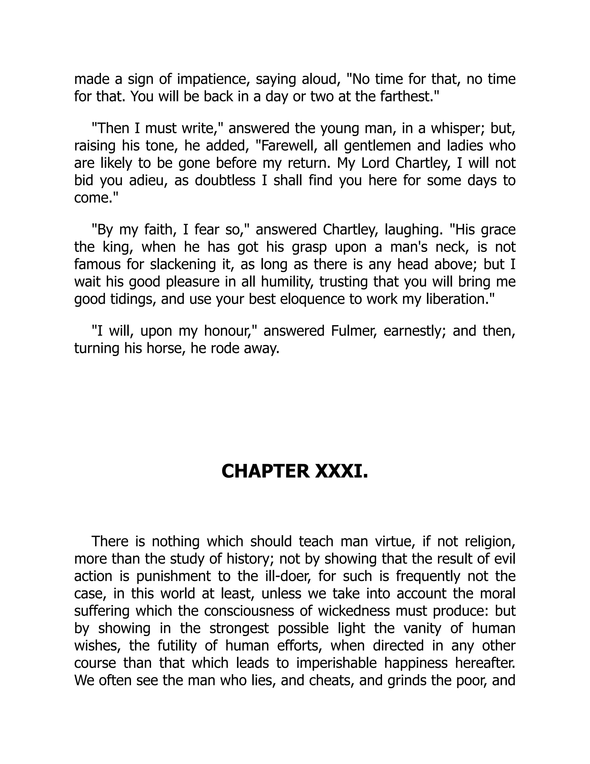 made a sign of impatience, saying aloud, "No time for that, no time
for that. You will be back in a day or two at the farthest."
"Then I must write," answered the young man, in a whisper; but,
raising his tone, he added, "Farewell, all gentlemen and ladies who
are likely to be gone before my return. My Lord Chartley, I will not
bid you adieu, as doubtless I shall find you here for some days to
come."
"By my faith, I fear so," answered Chartley, laughing. "His grace
the king, when he has got his grasp upon a man's neck, is not
famous for slackening it, as long as there is any head above; but I
wait his good pleasure in all humility, trusting that you will bring me
good tidings, and use your best eloquence to work my liberation."
"I will, upon my honour," answered Fulmer, earnestly; and then,
turning his horse, he rode away.
CHAPTER XXXI.
There is nothing which should teach man virtue, if not religion,
more than the study of history; not by showing that the result of evil
action is punishment to the ill-doer, for such is frequently not the
case, in this world at least, unless we take into account the moral
suffering which the consciousness of wickedness must produce: but
by showing in the strongest possible light the vanity of human
wishes, the futility of human efforts, when directed in any other
course than that which leads to imperishable happiness hereafter.
We often see the man who lies, and cheats, and grinds the poor, and
 