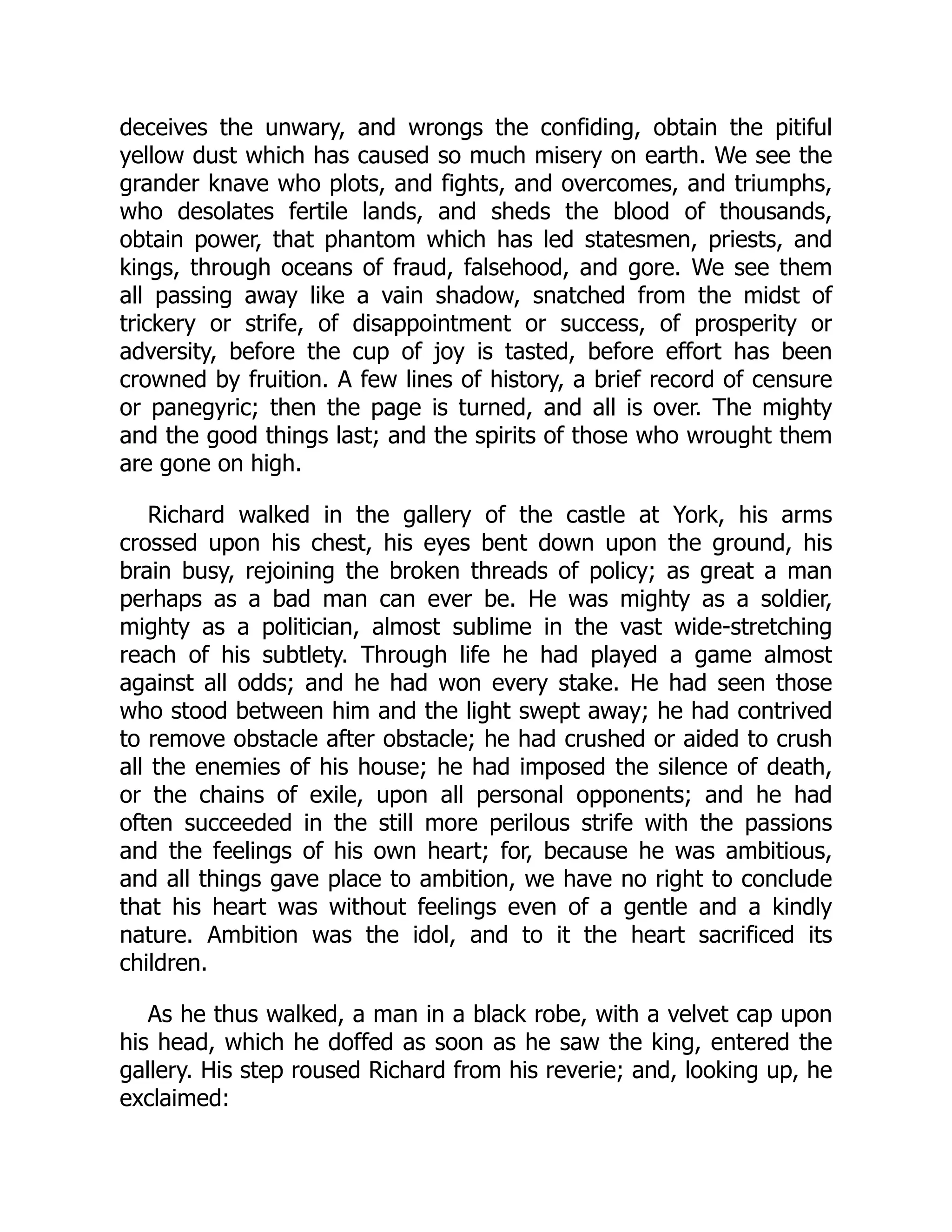 deceives the unwary, and wrongs the confiding, obtain the pitiful
yellow dust which has caused so much misery on earth. We see the
grander knave who plots, and fights, and overcomes, and triumphs,
who desolates fertile lands, and sheds the blood of thousands,
obtain power, that phantom which has led statesmen, priests, and
kings, through oceans of fraud, falsehood, and gore. We see them
all passing away like a vain shadow, snatched from the midst of
trickery or strife, of disappointment or success, of prosperity or
adversity, before the cup of joy is tasted, before effort has been
crowned by fruition. A few lines of history, a brief record of censure
or panegyric; then the page is turned, and all is over. The mighty
and the good things last; and the spirits of those who wrought them
are gone on high.
Richard walked in the gallery of the castle at York, his arms
crossed upon his chest, his eyes bent down upon the ground, his
brain busy, rejoining the broken threads of policy; as great a man
perhaps as a bad man can ever be. He was mighty as a soldier,
mighty as a politician, almost sublime in the vast wide-stretching
reach of his subtlety. Through life he had played a game almost
against all odds; and he had won every stake. He had seen those
who stood between him and the light swept away; he had contrived
to remove obstacle after obstacle; he had crushed or aided to crush
all the enemies of his house; he had imposed the silence of death,
or the chains of exile, upon all personal opponents; and he had
often succeeded in the still more perilous strife with the passions
and the feelings of his own heart; for, because he was ambitious,
and all things gave place to ambition, we have no right to conclude
that his heart was without feelings even of a gentle and a kindly
nature. Ambition was the idol, and to it the heart sacrificed its
children.
As he thus walked, a man in a black robe, with a velvet cap upon
his head, which he doffed as soon as he saw the king, entered the
gallery. His step roused Richard from his reverie; and, looking up, he
exclaimed:
 