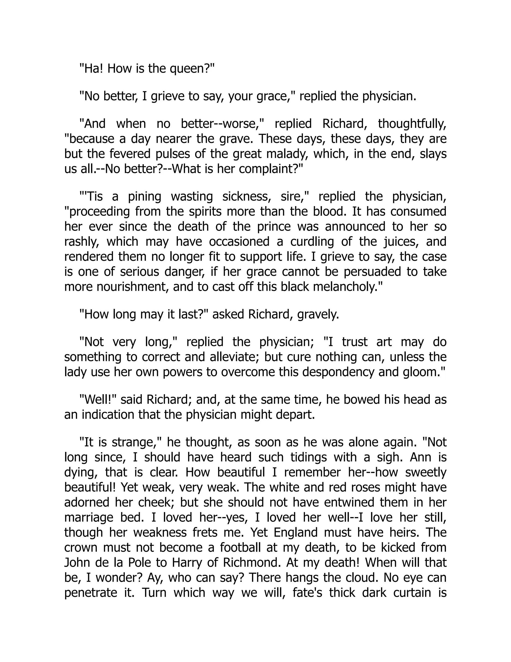 "Ha! How is the queen?"
"No better, I grieve to say, your grace," replied the physician.
"And when no better--worse," replied Richard, thoughtfully,
"because a day nearer the grave. These days, these days, they are
but the fevered pulses of the great malady, which, in the end, slays
us all.--No better?--What is her complaint?"
"'Tis a pining wasting sickness, sire," replied the physician,
"proceeding from the spirits more than the blood. It has consumed
her ever since the death of the prince was announced to her so
rashly, which may have occasioned a curdling of the juices, and
rendered them no longer fit to support life. I grieve to say, the case
is one of serious danger, if her grace cannot be persuaded to take
more nourishment, and to cast off this black melancholy."
"How long may it last?" asked Richard, gravely.
"Not very long," replied the physician; "I trust art may do
something to correct and alleviate; but cure nothing can, unless the
lady use her own powers to overcome this despondency and gloom."
"Well!" said Richard; and, at the same time, he bowed his head as
an indication that the physician might depart.
"It is strange," he thought, as soon as he was alone again. "Not
long since, I should have heard such tidings with a sigh. Ann is
dying, that is clear. How beautiful I remember her--how sweetly
beautiful! Yet weak, very weak. The white and red roses might have
adorned her cheek; but she should not have entwined them in her
marriage bed. I loved her--yes, I loved her well--I love her still,
though her weakness frets me. Yet England must have heirs. The
crown must not become a football at my death, to be kicked from
John de la Pole to Harry of Richmond. At my death! When will that
be, I wonder? Ay, who can say? There hangs the cloud. No eye can
penetrate it. Turn which way we will, fate's thick dark curtain is
 
