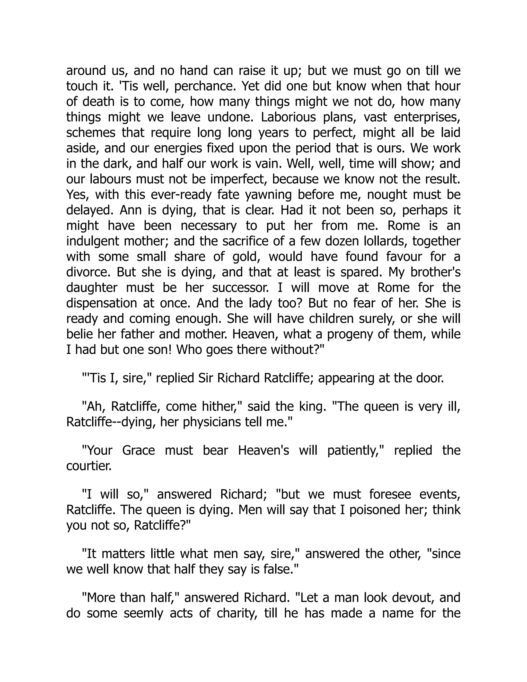 around us, and no hand can raise it up; but we must go on till we
touch it. 'Tis well, perchance. Yet did one but know when that hour
of death is to come, how many things might we not do, how many
things might we leave undone. Laborious plans, vast enterprises,
schemes that require long long years to perfect, might all be laid
aside, and our energies fixed upon the period that is ours. We work
in the dark, and half our work is vain. Well, well, time will show; and
our labours must not be imperfect, because we know not the result.
Yes, with this ever-ready fate yawning before me, nought must be
delayed. Ann is dying, that is clear. Had it not been so, perhaps it
might have been necessary to put her from me. Rome is an
indulgent mother; and the sacrifice of a few dozen lollards, together
with some small share of gold, would have found favour for a
divorce. But she is dying, and that at least is spared. My brother's
daughter must be her successor. I will move at Rome for the
dispensation at once. And the lady too? But no fear of her. She is
ready and coming enough. She will have children surely, or she will
belie her father and mother. Heaven, what a progeny of them, while
I had but one son! Who goes there without?"
"'Tis I, sire," replied Sir Richard Ratcliffe; appearing at the door.
"Ah, Ratcliffe, come hither," said the king. "The queen is very ill,
Ratcliffe--dying, her physicians tell me."
"Your Grace must bear Heaven's will patiently," replied the
courtier.
"I will so," answered Richard; "but we must foresee events,
Ratcliffe. The queen is dying. Men will say that I poisoned her; think
you not so, Ratcliffe?"
"It matters little what men say, sire," answered the other, "since
we well know that half they say is false."
"More than half," answered Richard. "Let a man look devout, and
do some seemly acts of charity, till he has made a name for the
 
