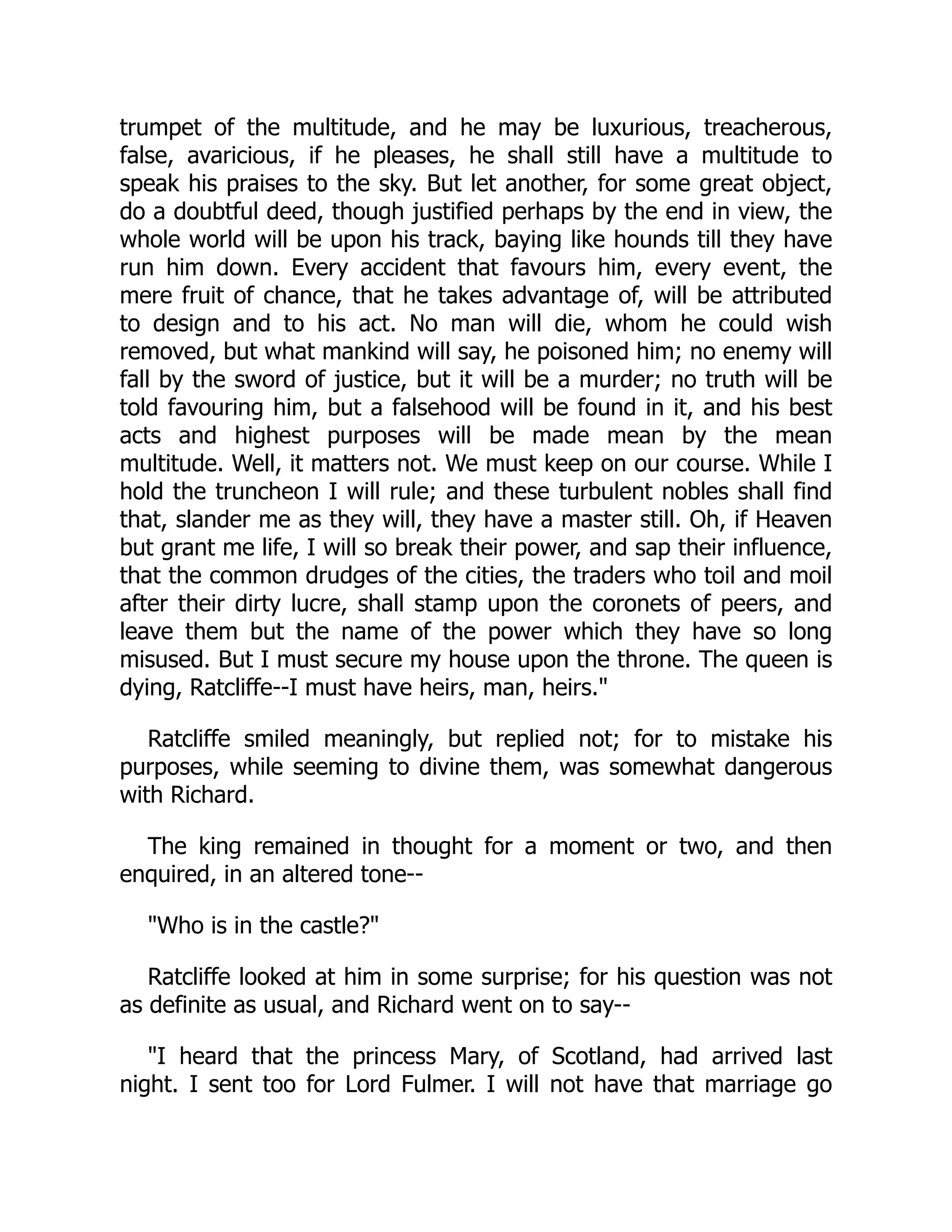 trumpet of the multitude, and he may be luxurious, treacherous,
false, avaricious, if he pleases, he shall still have a multitude to
speak his praises to the sky. But let another, for some great object,
do a doubtful deed, though justified perhaps by the end in view, the
whole world will be upon his track, baying like hounds till they have
run him down. Every accident that favours him, every event, the
mere fruit of chance, that he takes advantage of, will be attributed
to design and to his act. No man will die, whom he could wish
removed, but what mankind will say, he poisoned him; no enemy will
fall by the sword of justice, but it will be a murder; no truth will be
told favouring him, but a falsehood will be found in it, and his best
acts and highest purposes will be made mean by the mean
multitude. Well, it matters not. We must keep on our course. While I
hold the truncheon I will rule; and these turbulent nobles shall find
that, slander me as they will, they have a master still. Oh, if Heaven
but grant me life, I will so break their power, and sap their influence,
that the common drudges of the cities, the traders who toil and moil
after their dirty lucre, shall stamp upon the coronets of peers, and
leave them but the name of the power which they have so long
misused. But I must secure my house upon the throne. The queen is
dying, Ratcliffe--I must have heirs, man, heirs."
Ratcliffe smiled meaningly, but replied not; for to mistake his
purposes, while seeming to divine them, was somewhat dangerous
with Richard.
The king remained in thought for a moment or two, and then
enquired, in an altered tone--
"Who is in the castle?"
Ratcliffe looked at him in some surprise; for his question was not
as definite as usual, and Richard went on to say--
"I heard that the princess Mary, of Scotland, had arrived last
night. I sent too for Lord Fulmer. I will not have that marriage go
 