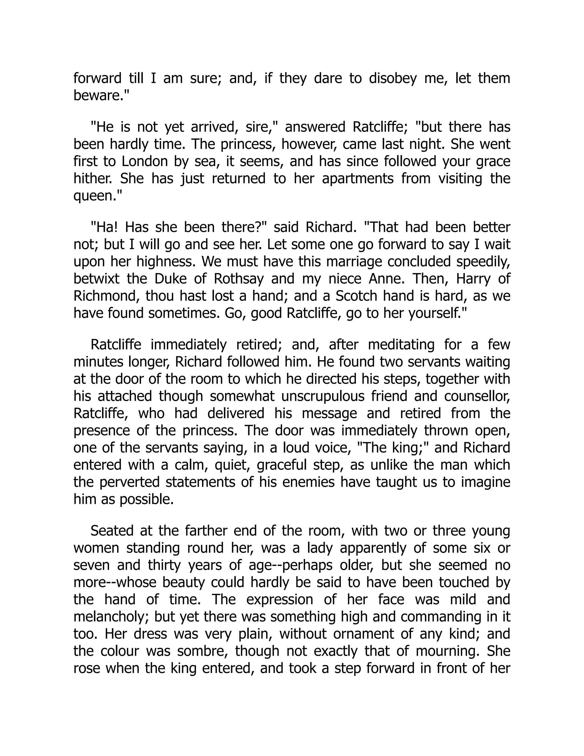 forward till I am sure; and, if they dare to disobey me, let them
beware."
"He is not yet arrived, sire," answered Ratcliffe; "but there has
been hardly time. The princess, however, came last night. She went
first to London by sea, it seems, and has since followed your grace
hither. She has just returned to her apartments from visiting the
queen."
"Ha! Has she been there?" said Richard. "That had been better
not; but I will go and see her. Let some one go forward to say I wait
upon her highness. We must have this marriage concluded speedily,
betwixt the Duke of Rothsay and my niece Anne. Then, Harry of
Richmond, thou hast lost a hand; and a Scotch hand is hard, as we
have found sometimes. Go, good Ratcliffe, go to her yourself."
Ratcliffe immediately retired; and, after meditating for a few
minutes longer, Richard followed him. He found two servants waiting
at the door of the room to which he directed his steps, together with
his attached though somewhat unscrupulous friend and counsellor,
Ratcliffe, who had delivered his message and retired from the
presence of the princess. The door was immediately thrown open,
one of the servants saying, in a loud voice, "The king;" and Richard
entered with a calm, quiet, graceful step, as unlike the man which
the perverted statements of his enemies have taught us to imagine
him as possible.
Seated at the farther end of the room, with two or three young
women standing round her, was a lady apparently of some six or
seven and thirty years of age--perhaps older, but she seemed no
more--whose beauty could hardly be said to have been touched by
the hand of time. The expression of her face was mild and
melancholy; but yet there was something high and commanding in it
too. Her dress was very plain, without ornament of any kind; and
the colour was sombre, though not exactly that of mourning. She
rose when the king entered, and took a step forward in front of her
 