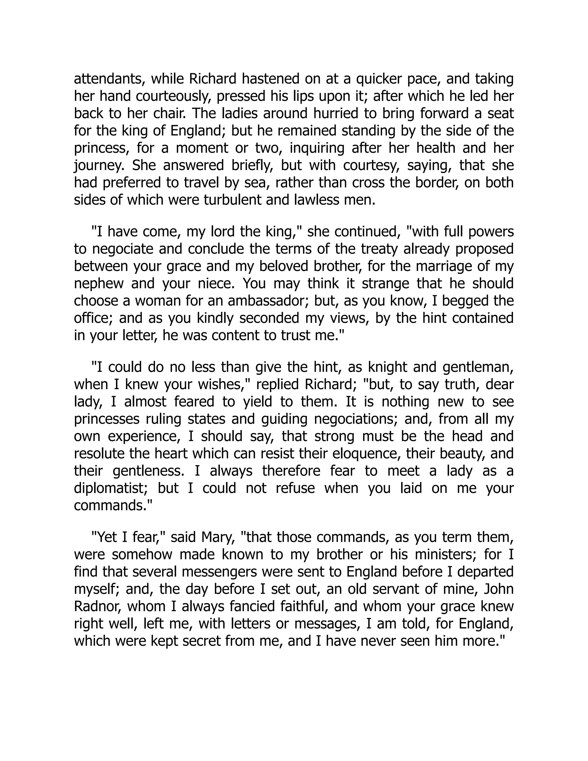 attendants, while Richard hastened on at a quicker pace, and taking
her hand courteously, pressed his lips upon it; after which he led her
back to her chair. The ladies around hurried to bring forward a seat
for the king of England; but he remained standing by the side of the
princess, for a moment or two, inquiring after her health and her
journey. She answered briefly, but with courtesy, saying, that she
had preferred to travel by sea, rather than cross the border, on both
sides of which were turbulent and lawless men.
"I have come, my lord the king," she continued, "with full powers
to negociate and conclude the terms of the treaty already proposed
between your grace and my beloved brother, for the marriage of my
nephew and your niece. You may think it strange that he should
choose a woman for an ambassador; but, as you know, I begged the
office; and as you kindly seconded my views, by the hint contained
in your letter, he was content to trust me."
"I could do no less than give the hint, as knight and gentleman,
when I knew your wishes," replied Richard; "but, to say truth, dear
lady, I almost feared to yield to them. It is nothing new to see
princesses ruling states and guiding negociations; and, from all my
own experience, I should say, that strong must be the head and
resolute the heart which can resist their eloquence, their beauty, and
their gentleness. I always therefore fear to meet a lady as a
diplomatist; but I could not refuse when you laid on me your
commands."
"Yet I fear," said Mary, "that those commands, as you term them,
were somehow made known to my brother or his ministers; for I
find that several messengers were sent to England before I departed
myself; and, the day before I set out, an old servant of mine, John
Radnor, whom I always fancied faithful, and whom your grace knew
right well, left me, with letters or messages, I am told, for England,
which were kept secret from me, and I have never seen him more."
 