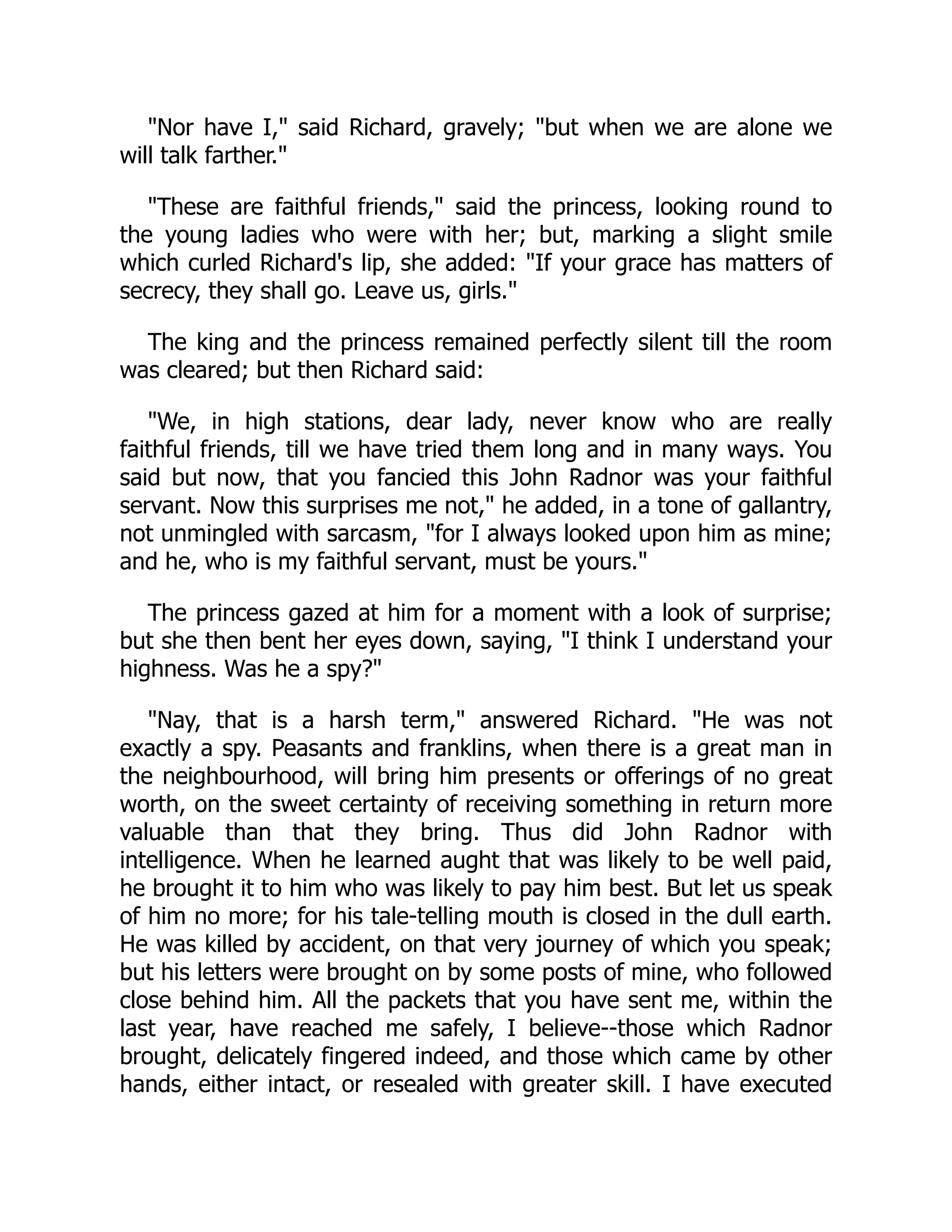 "Nor have I," said Richard, gravely; "but when we are alone we
will talk farther."
"These are faithful friends," said the princess, looking round to
the young ladies who were with her; but, marking a slight smile
which curled Richard's lip, she added: "If your grace has matters of
secrecy, they shall go. Leave us, girls."
The king and the princess remained perfectly silent till the room
was cleared; but then Richard said:
"We, in high stations, dear lady, never know who are really
faithful friends, till we have tried them long and in many ways. You
said but now, that you fancied this John Radnor was your faithful
servant. Now this surprises me not," he added, in a tone of gallantry,
not unmingled with sarcasm, "for I always looked upon him as mine;
and he, who is my faithful servant, must be yours."
The princess gazed at him for a moment with a look of surprise;
but she then bent her eyes down, saying, "I think I understand your
highness. Was he a spy?"
"Nay, that is a harsh term," answered Richard. "He was not
exactly a spy. Peasants and franklins, when there is a great man in
the neighbourhood, will bring him presents or offerings of no great
worth, on the sweet certainty of receiving something in return more
valuable than that they bring. Thus did John Radnor with
intelligence. When he learned aught that was likely to be well paid,
he brought it to him who was likely to pay him best. But let us speak
of him no more; for his tale-telling mouth is closed in the dull earth.
He was killed by accident, on that very journey of which you speak;
but his letters were brought on by some posts of mine, who followed
close behind him. All the packets that you have sent me, within the
last year, have reached me safely, I believe--those which Radnor
brought, delicately fingered indeed, and those which came by other
hands, either intact, or resealed with greater skill. I have executed
 