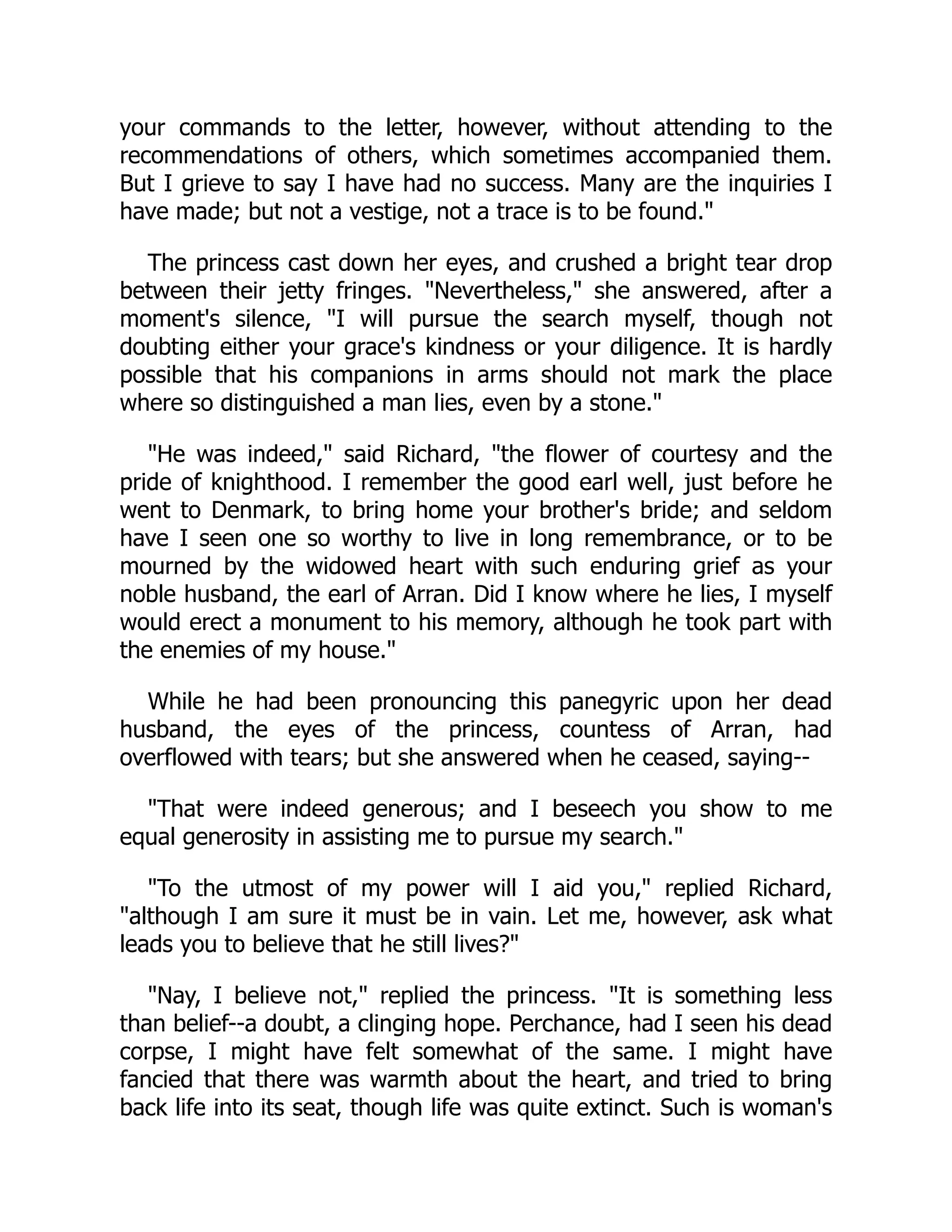 your commands to the letter, however, without attending to the
recommendations of others, which sometimes accompanied them.
But I grieve to say I have had no success. Many are the inquiries I
have made; but not a vestige, not a trace is to be found."
The princess cast down her eyes, and crushed a bright tear drop
between their jetty fringes. "Nevertheless," she answered, after a
moment's silence, "I will pursue the search myself, though not
doubting either your grace's kindness or your diligence. It is hardly
possible that his companions in arms should not mark the place
where so distinguished a man lies, even by a stone."
"He was indeed," said Richard, "the flower of courtesy and the
pride of knighthood. I remember the good earl well, just before he
went to Denmark, to bring home your brother's bride; and seldom
have I seen one so worthy to live in long remembrance, or to be
mourned by the widowed heart with such enduring grief as your
noble husband, the earl of Arran. Did I know where he lies, I myself
would erect a monument to his memory, although he took part with
the enemies of my house."
While he had been pronouncing this panegyric upon her dead
husband, the eyes of the princess, countess of Arran, had
overflowed with tears; but she answered when he ceased, saying--
"That were indeed generous; and I beseech you show to me
equal generosity in assisting me to pursue my search."
"To the utmost of my power will I aid you," replied Richard,
"although I am sure it must be in vain. Let me, however, ask what
leads you to believe that he still lives?"
"Nay, I believe not," replied the princess. "It is something less
than belief--a doubt, a clinging hope. Perchance, had I seen his dead
corpse, I might have felt somewhat of the same. I might have
fancied that there was warmth about the heart, and tried to bring
back life into its seat, though life was quite extinct. Such is woman's
 