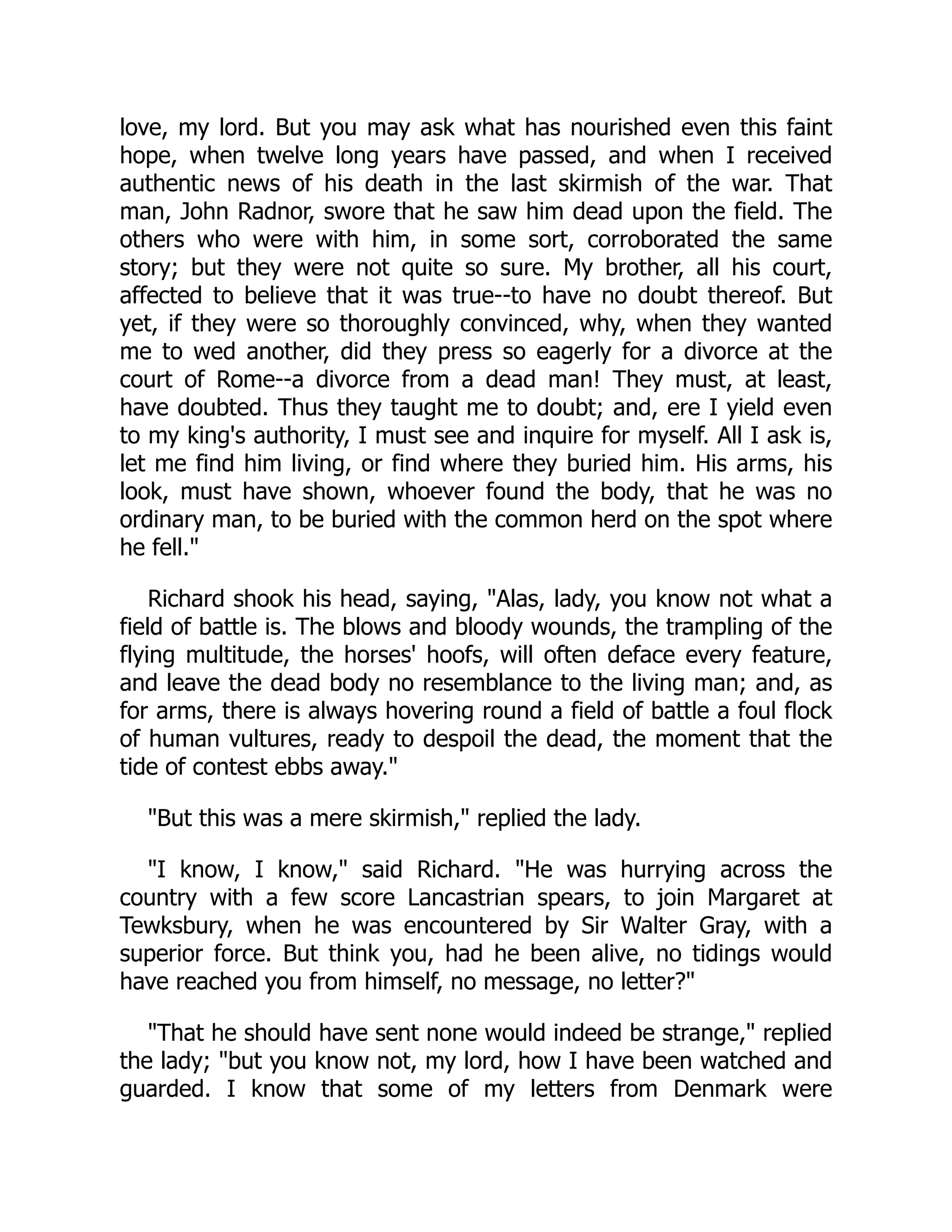 love, my lord. But you may ask what has nourished even this faint
hope, when twelve long years have passed, and when I received
authentic news of his death in the last skirmish of the war. That
man, John Radnor, swore that he saw him dead upon the field. The
others who were with him, in some sort, corroborated the same
story; but they were not quite so sure. My brother, all his court,
affected to believe that it was true--to have no doubt thereof. But
yet, if they were so thoroughly convinced, why, when they wanted
me to wed another, did they press so eagerly for a divorce at the
court of Rome--a divorce from a dead man! They must, at least,
have doubted. Thus they taught me to doubt; and, ere I yield even
to my king's authority, I must see and inquire for myself. All I ask is,
let me find him living, or find where they buried him. His arms, his
look, must have shown, whoever found the body, that he was no
ordinary man, to be buried with the common herd on the spot where
he fell."
Richard shook his head, saying, "Alas, lady, you know not what a
field of battle is. The blows and bloody wounds, the trampling of the
flying multitude, the horses' hoofs, will often deface every feature,
and leave the dead body no resemblance to the living man; and, as
for arms, there is always hovering round a field of battle a foul flock
of human vultures, ready to despoil the dead, the moment that the
tide of contest ebbs away."
"But this was a mere skirmish," replied the lady.
"I know, I know," said Richard. "He was hurrying across the
country with a few score Lancastrian spears, to join Margaret at
Tewksbury, when he was encountered by Sir Walter Gray, with a
superior force. But think you, had he been alive, no tidings would
have reached you from himself, no message, no letter?"
"That he should have sent none would indeed be strange," replied
the lady; "but you know not, my lord, how I have been watched and
guarded. I know that some of my letters from Denmark were
 