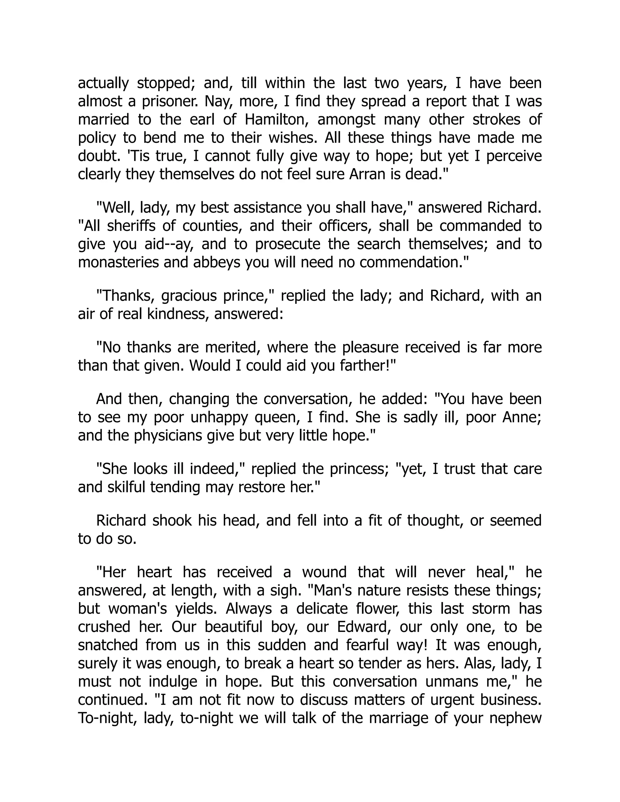 actually stopped; and, till within the last two years, I have been
almost a prisoner. Nay, more, I find they spread a report that I was
married to the earl of Hamilton, amongst many other strokes of
policy to bend me to their wishes. All these things have made me
doubt. 'Tis true, I cannot fully give way to hope; but yet I perceive
clearly they themselves do not feel sure Arran is dead."
"Well, lady, my best assistance you shall have," answered Richard.
"All sheriffs of counties, and their officers, shall be commanded to
give you aid--ay, and to prosecute the search themselves; and to
monasteries and abbeys you will need no commendation."
"Thanks, gracious prince," replied the lady; and Richard, with an
air of real kindness, answered:
"No thanks are merited, where the pleasure received is far more
than that given. Would I could aid you farther!"
And then, changing the conversation, he added: "You have been
to see my poor unhappy queen, I find. She is sadly ill, poor Anne;
and the physicians give but very little hope."
"She looks ill indeed," replied the princess; "yet, I trust that care
and skilful tending may restore her."
Richard shook his head, and fell into a fit of thought, or seemed
to do so.
"Her heart has received a wound that will never heal," he
answered, at length, with a sigh. "Man's nature resists these things;
but woman's yields. Always a delicate flower, this last storm has
crushed her. Our beautiful boy, our Edward, our only one, to be
snatched from us in this sudden and fearful way! It was enough,
surely it was enough, to break a heart so tender as hers. Alas, lady, I
must not indulge in hope. But this conversation unmans me," he
continued. "I am not fit now to discuss matters of urgent business.
To-night, lady, to-night we will talk of the marriage of your nephew
 