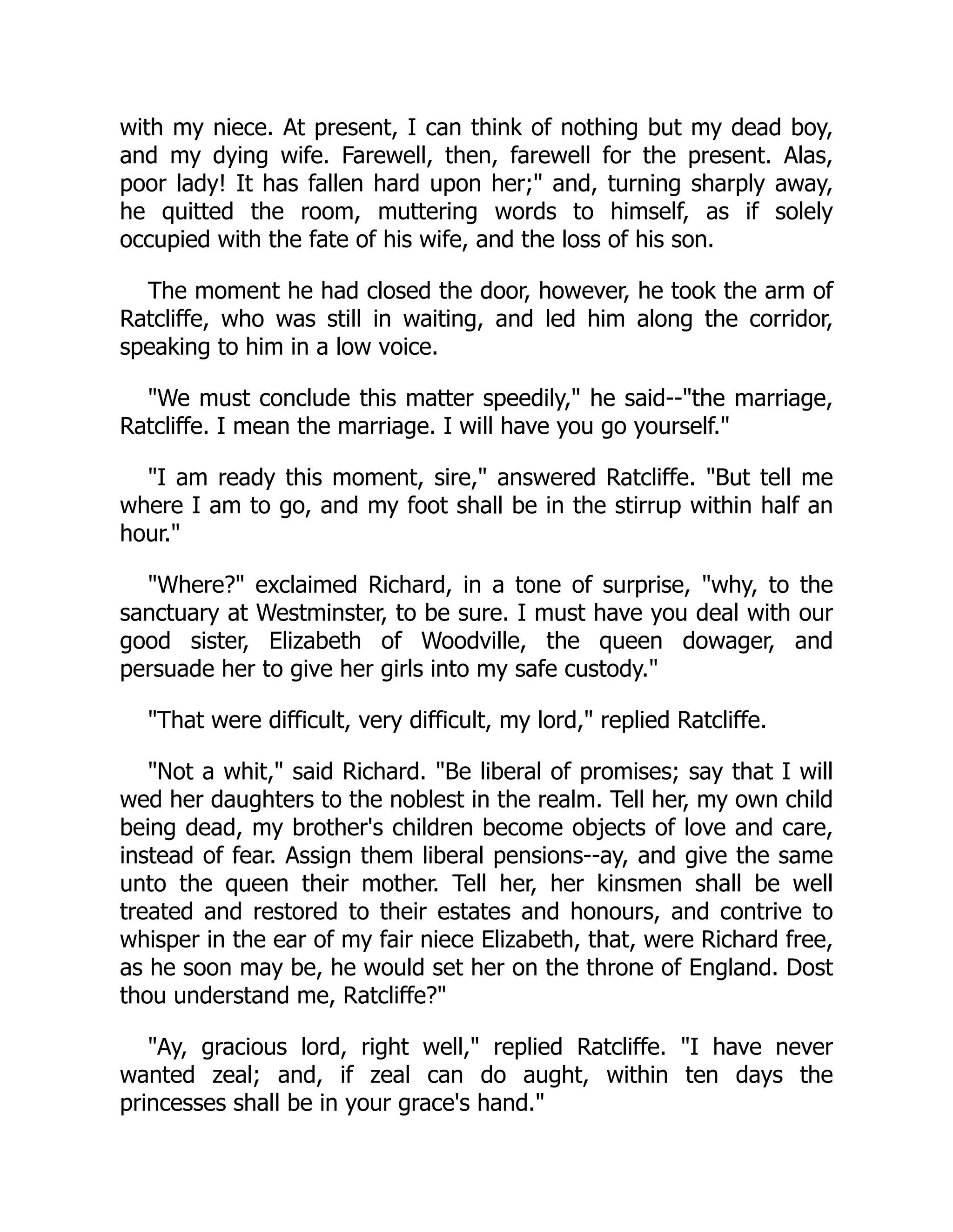 with my niece. At present, I can think of nothing but my dead boy,
and my dying wife. Farewell, then, farewell for the present. Alas,
poor lady! It has fallen hard upon her;" and, turning sharply away,
he quitted the room, muttering words to himself, as if solely
occupied with the fate of his wife, and the loss of his son.
The moment he had closed the door, however, he took the arm of
Ratcliffe, who was still in waiting, and led him along the corridor,
speaking to him in a low voice.
"We must conclude this matter speedily," he said--"the marriage,
Ratcliffe. I mean the marriage. I will have you go yourself."
"I am ready this moment, sire," answered Ratcliffe. "But tell me
where I am to go, and my foot shall be in the stirrup within half an
hour."
"Where?" exclaimed Richard, in a tone of surprise, "why, to the
sanctuary at Westminster, to be sure. I must have you deal with our
good sister, Elizabeth of Woodville, the queen dowager, and
persuade her to give her girls into my safe custody."
"That were difficult, very difficult, my lord," replied Ratcliffe.
"Not a whit," said Richard. "Be liberal of promises; say that I will
wed her daughters to the noblest in the realm. Tell her, my own child
being dead, my brother's children become objects of love and care,
instead of fear. Assign them liberal pensions--ay, and give the same
unto the queen their mother. Tell her, her kinsmen shall be well
treated and restored to their estates and honours, and contrive to
whisper in the ear of my fair niece Elizabeth, that, were Richard free,
as he soon may be, he would set her on the throne of England. Dost
thou understand me, Ratcliffe?"
"Ay, gracious lord, right well," replied Ratcliffe. "I have never
wanted zeal; and, if zeal can do aught, within ten days the
princesses shall be in your grace's hand."
 