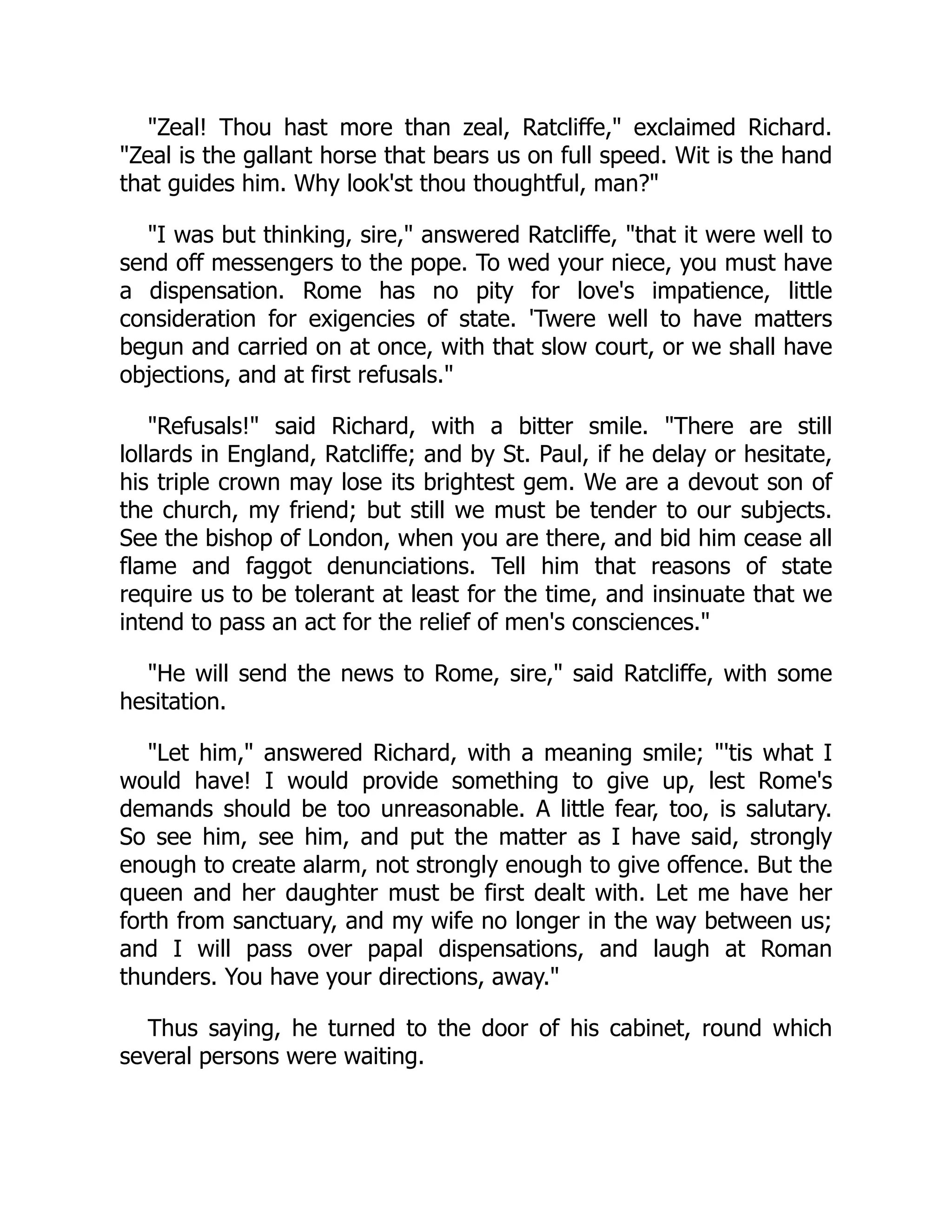 "Zeal! Thou hast more than zeal, Ratcliffe," exclaimed Richard.
"Zeal is the gallant horse that bears us on full speed. Wit is the hand
that guides him. Why look'st thou thoughtful, man?"
"I was but thinking, sire," answered Ratcliffe, "that it were well to
send off messengers to the pope. To wed your niece, you must have
a dispensation. Rome has no pity for love's impatience, little
consideration for exigencies of state. 'Twere well to have matters
begun and carried on at once, with that slow court, or we shall have
objections, and at first refusals."
"Refusals!" said Richard, with a bitter smile. "There are still
lollards in England, Ratcliffe; and by St. Paul, if he delay or hesitate,
his triple crown may lose its brightest gem. We are a devout son of
the church, my friend; but still we must be tender to our subjects.
See the bishop of London, when you are there, and bid him cease all
flame and faggot denunciations. Tell him that reasons of state
require us to be tolerant at least for the time, and insinuate that we
intend to pass an act for the relief of men's consciences."
"He will send the news to Rome, sire," said Ratcliffe, with some
hesitation.
"Let him," answered Richard, with a meaning smile; "'tis what I
would have! I would provide something to give up, lest Rome's
demands should be too unreasonable. A little fear, too, is salutary.
So see him, see him, and put the matter as I have said, strongly
enough to create alarm, not strongly enough to give offence. But the
queen and her daughter must be first dealt with. Let me have her
forth from sanctuary, and my wife no longer in the way between us;
and I will pass over papal dispensations, and laugh at Roman
thunders. You have your directions, away."
Thus saying, he turned to the door of his cabinet, round which
several persons were waiting.
 