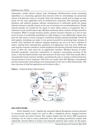 Sridharan et al., (2019)
47 Volume 06, Issue 03, Version I, Mar’ 2019
information usually doesn’t require extra belongings. Reinforcement system mastering
algorithms is a mastering approach that interacts with its surroundings via generating
actions and discovers errors or rewards. Trial and mistakes search and no longer on time
praise are the most applicable traits of reinforcement mastering. This technique permits
machines and software program software entrepreneurs to robotically decide the proper
behavior internal a specific context on the way to maximize its overall performance. Simple
reward remarks are needed for the agent to learn which motion is exceptional; this is
referred to as the reinforcement sign. Machine mastering allows analysis of huge quantities
of statistics. While it usually presents quicker, greater accurate outcomes as a way to turn
out to be privy to worthwhile possibilities or risky dangers, it can additionally require time
past law and assets to teach it properly. Combining machine gaining knowledge of with AI
and cognitive technology can make it even greater powerful in processing large volumes of
records. User interfaces for software program programs can are to be had a selection of
codecs, starting from command-line, graphical, net application, and even voice. While the
most popular consumer interfaces include graphical and internet-primarily based packages,
every so often the need arises for an opportunity interface. Whether because of multi-
threaded complexity, concurrent connectivity, or statistics surrounding execution of the
issuer, a chat bot based interface may also moreover fit they want. Chat bots usually offer a
text-primarily based customer interface, permitting the man or woman to kind instructions
and get preserve of text responses. Chat bots are usually state full offerings, remembering
previous instructions (and perhaps even communique) on the way to offer functionality. The
basic structure of chat bot application can be shown in fig 1.
Figure – 1: Search Engine Optimization
RELATED WORK
Furui, Sadaoki, et al.,[1] Applied the automatic Speech Recognition systems educated
on non-prevent speech corpora are used to offer a completely precise mapping between
overseas sounds and native lessons. The authors display how the device ABX assessment
technique can be used to assess predictions from the resulting quantitative models with
empirically attested effects in human cross-linguistic phonetic class notion. In this paper,
 