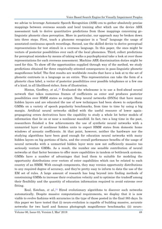 Voice Based Search Engine for Visually Impairment Peoples
Volume 06, Issue 03, Version I, Mar’ 2019 48
we advise to leverage Automatic Speech Recognition (ASR) era to gather absolutely precise
mappings between overseas sounds and local training after which use the device ABX
assessment task to derive quantitative predictions from those mappings concerning go-
linguistic phonetic class perception. More in particular, our approach may be broken down
into three steps. First, teach a phoneme recognizer in a “local” language the usage of
annotated continuous speech recordings. Second, use the skilled device to derive perceptual
representations for test stimuli in a overseas language. In this paper, the ones might be
vectors of posterior possibilities over each of the local phonemes. Third, collect predictions
for perceptual mistakes by means of taking walks a psychophysical take a look at over those
representations for each overseas assessment. Machine ABX discrimination duties might be
used for this. To show off the opportunities supplied through way of the method, we study
predictions obtained for three empirically-attested consequences in pass-linguistic phonetic
magnificence belief. The first results are worldwide results that have a look at to the set of
phonetic contrasts in a language as an entire. This representation can take the form of a
phonetic class label, a vector of posterior possibilities over possible telephones or a few one
of a kind, in all likelihood richer, form of illustration.
Hinton, Geoffrey, et al.,[2] Evaluated the wholesome is to use a feed-ahead neural
network that takes numerous frames of coefficients as enter and produces posterior
possibilities over HMM states as output. Deep neural networks (DNNs) that have many
hidden layers and are educated the use of new techniques had been shown to outperform
GMMs on a variety of speech popularity benchmarks, from time to time by using a big
margin. Artificial neural networks skilled with the useful resource of lower again-
propagating errors derivatives have the capability to study a whole lot better models of
information that lie on or near a nonlinear manifold. In fact, two a long time in the past,
researchers finished a few achievements the use of synthetic neural networks with a
unmarried layer of nonlinear hidden units to expect HMM states from domestic home
windows of acoustic coefficients. At that point, however, neither the hardware nor the
studying algorithms have been good enough for education neural networks with many
hidden layers on big portions of facts, and the overall performance benefits of the usage of
neural networks with a unmarried hidden layer were now not sufficiently massive too
seriously venture GMMs. As a result, the number one sensible contribution of neural
networks at that factor becomes to offer more capabilities in tandem or bottleneck systems.
GMMs have a number of advantages that lead them to suitable for modeling the
opportunity distributions over vectors of enter capabilities which can be related to each
country of an HMM. With enough components, they may version opportunity distributions
to any required degree of accuracy, and they're pretty easy to inform to data the use of the
EM set of rules. A large amount of research has long beyond into finding methods of
constraining GMMs to increase their evaluation velocity and to optimize the tradeoff among
their flexibility and the quantity of education information required to avoid extreme over
fitting.
Real, Esteban, et al.,[3] Hired evolutionary algorithms to discover such networks
automatically. Despite massive computational requirements, we display that it is now
viable to evolve fashions with accuracies in the type of those posted in the final 365 days. In
this paper we have tested that (i) neuro-evolution is capable of building massive, accurate
networks for two hard and famous photograph magnificence benchmarks; (ii) neuro-
 