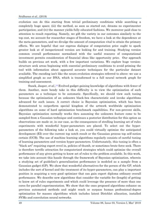 Sridharan et al., (2019)
49 Volume 06, Issue 03, Version I, Mar’ 2019
evolution can do this starting from trivial preliminary conditions while searching a
completely huge space; (iii) the method, as soon as started out, dreams no experimenter
participation; and (iv) the manner yields fully educated fashions. We moreover paid close to
attention to result reporting. Namely, we gift the variety in our outcomes similarly to the
top cost, we account for researcher stages of freedom, we have a look at the dependence at
the meta-parameters, and we divulge the amount of computation vital to attain the primary
effects. We are hopeful that our express dialogue of computation price ought to spark
greater look at of inexperienced version are looking for and training. Studying version
common overall performance normalized with the useful resource of computational
investment permits consideration of financial ideas like opportunity price. Our approach
builds on previous art work, with a few important variations. We explore huge version-
structure seek areas beginning with essential preliminary conditions to avoid priming the
tool with information about appeared accurate techniques for the particular dataset
available. The encoding isn't like the neuro-evolution strategies referred to above: we use a
simplified graph as our DNA, which is transformed to a full neural network graph for
training and assessment.
Snoek, Jasper, et al.,[4] Evolved gadget gaining knowledge of algorithms with fewer of
them. Another, more bendy take in this difficulty is to view the optimization of such
parameters as a technique to be automatic. Specifically, we should view such tuning
because the optimization of an unknown black-box characteristic and invoke algorithms
advanced for such issues. A correct choice is Bayesian optimization, which has been
demonstrated to outperform special kingdom of the artwork worldwide optimization
algorithms on some of hard optimization benchmark capabilities. For non-prevent skills,
Bayesian optimization normally works thru assuming the unknown feature come to be
sampled from a Gaussian technique and continues a posterior distribution for this option as
observations are made or, in our case, as the consequences of strolling learning set of rules
experiments with wonderful hyper-parameters are placed. To select out the hyper-
parameters of the following take a look at, you could virtually optimize the anticipated
development (EI) over the current top notch result or the Gaussian process top self-notion
certain (UCB). The use of machine learning algorithms regularly consists of careful tuning
of learning parameters and version hyper parameters. Unfortunately, this tuning is often a
“black art” requiring expert revel in, policies of thumb, or sometimes brute force seek. There
is therefore terrific attraction for computerized strategies which could optimize the overall
performance of any given getting to know set of rules to the problem available. In this work,
we take into account this hassle through the framework of Bayesian optimization, wherein
a studying set of guideline’s generalization performance is modeled as a sample from a
Gaussian gadget (GP). We show that wonderful alternatives for the person of the GP, which
includes the sort of kernel and the treatment of its hyper-parameters, can play a important
position in acquiring a very good optimizer that can gain expert diploma ordinary overall
performance. We describe new algorithms that consider the variable fee (length) of getting
to know set of rules experiments and which could leverage the presence of more than one
cores for parallel experimentation. We show that the ones proposed algorithms enhance on
previous automated methods and might reach or surpass human professional-degree
optimization for masses algorithms which includes latent Dirichlet allocation, installed
SVMs and convolution neural networks.
 