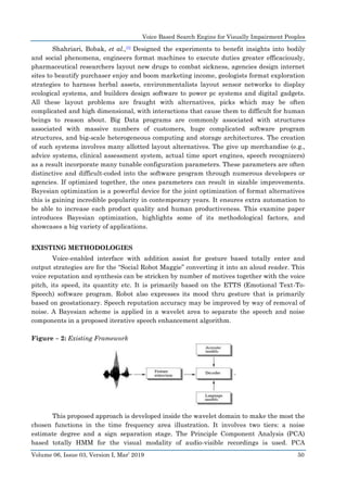 Voice Based Search Engine for Visually Impairment Peoples
Volume 06, Issue 03, Version I, Mar’ 2019 50
Shahriari, Bobak, et al.,[5] Designed the experiments to benefit insights into bodily
and social phenomena, engineers format machines to execute duties greater efficaciously,
pharmaceutical researchers layout new drugs to combat sickness, agencies design internet
sites to beautify purchaser enjoy and boom marketing income, geologists format exploration
strategies to harness herbal assets, environmentalists layout sensor networks to display
ecological systems, and builders design software to power pc systems and digital gadgets.
All these layout problems are fraught with alternatives, picks which may be often
complicated and high dimensional, with interactions that cause them to difficult for human
beings to reason about. Big Data programs are commonly associated with structures
associated with massive numbers of customers, huge complicated software program
structures, and big-scale heterogeneous computing and storage architectures. The creation
of such systems involves many allotted layout alternatives. The give up merchandise (e.g.,
advice systems, clinical assessment system, actual time sport engines, speech recognizers)
as a result incorporate many tunable configuration parameters. These parameters are often
distinctive and difficult-coded into the software program through numerous developers or
agencies. If optimized together, the ones parameters can result in sizable improvements.
Bayesian optimization is a powerful device for the joint optimization of format alternatives
this is gaining incredible popularity in contemporary years. It ensures extra automation to
be able to increase each product quality and human productiveness. This examine paper
introduces Bayesian optimization, highlights some of its methodological factors, and
showcases a big variety of applications.
EXISTING METHODOLOGIES
Voice-enabled interface with addition assist for gesture based totally enter and
output strategies are for the “Social Robot Maggie” converting it into an aloud reader. This
voice reputation and synthesis can be stricken by number of motives together with the voice
pitch, its speed, its quantity etc. It is primarily based on the ETTS (Emotional Text-To-
Speech) software program. Robot also expresses its mood thru gesture that is primarily
based on geostationary. Speech reputation accuracy may be improved by way of removal of
noise. A Bayesian scheme is applied in a wavelet area to separate the speech and noise
components in a proposed iterative speech enhancement algorithm.
Figure – 2: Existing Framework
This proposed approach is developed inside the wavelet domain to make the most the
chosen functions in the time frequency area illustration. It involves two tiers: a noise
estimate degree and a sign separation stage. The Principle Component Analysis (PCA)
based totally HMM for the visual modality of audio-visible recordings is used. PCA
 