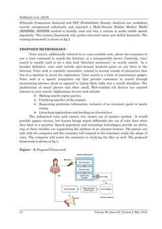 Sridharan et al., (2019)
51 Volume 06, Issue 03, Version I, Mar’ 2019
(Principle Component Analysis) and PDF (Probabilistic Density Analysis) are modalities
records incorporated collectively and acquired a Multi-Stream Hidden Markov Model
(MSHMM). MSHMM method is broadly used and very a success in audio visible speech
popularity. The current framework only guides educated voices and skilled keywords. The
existing framework is shown in fig 2.
PROPOSED METHODOLOGY
Voice search, additionally referred to as voice-enabled seek, allows the consumer to
use a voice command to search the Internet, or a transportable device. Currently, voice
search is usually used in (in a slim feel) "directory assistance", or nearby search. In a
broader definition, voice seek include open-domain keyword query on any facts at the
Internet. Voice seek is regularly interactive, related to several rounds of interaction that
lets in a machine to invite for explanation. Voice search is a form of conversation gadget.
Voice seek is a speech recognition era that permits customers to search through
pronouncing phrases aloud as opposed to typing them right into a search discipline. The
proliferation of smart phones and other small, Web-enabled cell devices has spurred
interest in voice search. Applications of voice seek include:
 Making search engine queries.
 Clarifying specifics of the request.
 Requesting particular information, inclusive of an inventory quote or sports
rating.
 Launching applications and deciding on alternatives.
The unfastened voice seek carrier, but, makes use of another method. It would
possibly appear obvious, but human beings search differently the use of voice than when
they kind in a question. Speech popularity and technology technologies provide an ability
way to these troubles via augmenting the abilities of an internet browser. The person can
talk with the computer and the computer will respond to the consumer inside the shape of
voice. The computer will assist the consumer in studying the files as well. The proposed
framework is shown in fig 3.
Figure – 3: Proposed Framework
 