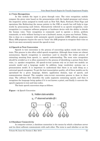 Voice Based Search Engine for Visually Impairment Peoples
Volume 06, Issue 03, Version I, Mar’ 2019 52
4.1 Voice Recognition
In this module the input is given through voice. The voice recognition module
compare the given voice based on the pronunciation with the loaded grammar and return
the respective action assigned to words such as New Tab, Back, Forward, Print Page and
operations like Redirecting the mouse pointer to the URI or search box will help to type
words by pronouncing each letters. Alternatively referred to as speech recognition, voice
recognition is a computer software program or hardware device with the ability to decode
the human voice. Voice recognition is commonly used to operate a device, perform
commands, or write without having to use a keyboard, mouse, or press any buttons. Today,
this is done on a computer with automatic speech recognition (ASR) software programs.
Many ASR programs require the user to "train" the ASR program to recognize their voice so
that it can more accurately convert the speech to text.
4.2 Speech to Text Conversion
Speech to text conversion is the process of converting spoken words into written
texts. This process is also often called speech recognition. Although these terms are almost
synonymous, Speech recognition is sometimes used to describe the wider process of
extracting meaning from speech, i.e. speech understanding. The term voice recognition
should be avoided as it is often associated to the process of identifying a person from their
voice, i.e. speaker recognition. All speech-to-text systems rely on at least two models: an
acoustic model and a language model. In addition, large vocabulary systems use a
pronunciation model. It is important to understand that there is no such thing as a
universal speech recognizer. To get the best transcription quality, all of these models can be
specialized for a given language, dialect, application domain, type of speech, and
communication channel. The complete voice-to-text conversion process is done in three
steps. The software first identifies the audio segments containing speech, and then it
recognizes the language being spoken if it is not known a priori, and finally it converts the
speech segments to text and time-codes.
The basic speech conversion steps as follows:
Figure – 4: Speech Conversion
4.3 Database Connectivity
In computer science, a database connection is the means by which a database server
and its client software communicate with each other. The term is used whether or not the
 