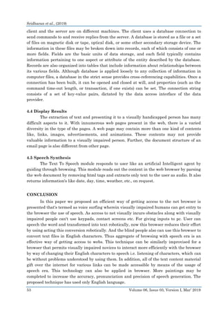 Sridharan et al., (2019)
53 Volume 06, Issue 03, Version I, Mar’ 2019
client and the server are on different machines. The client uses a database connection to
send commands to and receive replies from the server. A database is stored as a file or a set
of files on magnetic disk or tape, optical disk, or some other secondary storage device. The
information in these files may be broken down into records, each of which consists of one or
more fields. Fields are the basic units of data storage, and each field typically contains
information pertaining to one aspect or attribute of the entity described by the database.
Records are also organized into tables that include information about relationships between
its various fields. Although database is applied loosely to any collection of information in
computer files, a database in the strict sense provides cross-referencing capabilities. Once a
connection has been built, it can be opened and closed at will, and properties (such as the
command time-out length, or transaction, if one exists) can be set. The connection string
consists of a set of key-value pairs, dictated by the data access interface of the data
provider.
4.4 Display Results
The extraction of text and presenting it to a visually handicapped person has many
difficult aspects to it. With innumerous web pages present in the web, there is a varied
diversity in the type of the pages. A web page may contain more than one kind of contents
like, links, images, advertisements, and animations. These contents may not provide
valuable information to a visually impaired person. Further, the document structure of an
email page is also different from other page.
4.5 Speech Synthesis
The Text To Speech module responds to user like an artificial Intelligent agent by
guiding through browsing. This module reads out the content in the web browser by parsing
the web document by removing html tags and extracts only text to the user as audio. It also
returns information's like date, day, time, weather, etc., on request.
CONCLUSION
In this paper we proposed an efficient way of getting access to the net browser is
presented that's termed as voice surfing wherein visually impaired humans can get entry to
the browser the use of speech. As access to net visually incurs obstacles along with visually
impaired people can't use keypads, contact screens etc. For giving inputs to pc. User can
speech the word and transformed into text robotically, now this browser reduces their effort
by using acting this conversion robotically. And the blind people also can use this browser to
convert text files in English characters. Thus aggregate of browsing with speech era is an
effective way of getting access to webs. This technique can be similarly improvised for a
browser that permits visually impaired novices to interact more efficiently with the browser
by way of changing their English characters to speech i.e. listening of characters, which can
be without problems understood by using them. In addition, all of the text content material
gift over the internet for various links can be made accessible by means of the usage of
speech era. This technology can also be applied in browser. More paintings may be
completed to increase the accuracy, pronunciation and precision of speech generation. The
proposed technique has used only English language.
 