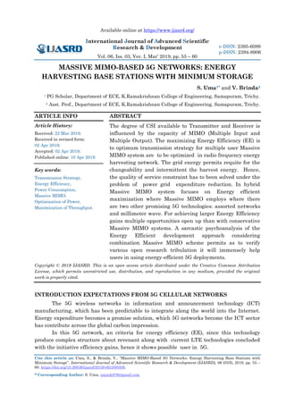 Available online at https://www.ijasrd.org/
International Journal of Advanced Scientific
Research & Development
Vol. 06, Iss. 03, Ver. I, Mar’ 2019, pp. 55 – 60
Cite this article as: Uma, S., & Brinda, V., “Massive MIMO-Based 5G Networks: Energy Harvesting Base Stations with
Minimum Storage”. International Journal of Advanced Scientific Research & Development (IJASRD), 06 (03/I), 2019, pp. 55 –
60. https://doi.org/10.26836/ijasrd/2019/v6/i3/60308.
* Corresponding Author: S. Uma, umark876@gmail.com
e-ISSN: 2395-6089
p-ISSN: 2394-8906
MASSIVE MIMO-BASED 5G NETWORKS: ENERGY
HARVESTING BASE STATIONS WITH MINIMUM STORAGE
S. Uma1* and V. Brinda2
1 PG Scholar, Department of ECE, K.Ramakrishnan College of Engineering, Samapuram, Trichy.
2 Asst. Prof., Department of ECE, K.Ramakrishnan College of Engineering, Samapuram, Trichy.
ARTICLE INFO
Article History:
Received: 22 Mar 2019;
Received in revised form:
02 Apr 2019;
Accepted: 02 Apr 2019;
Published online: 10 Apr 2019.
Key words:
Transmission Strategy,
Energy Efficiency,
Power Consumption,
Massive MIMO,
Optimization of Power,
Maximization of Throughput.
ABSTRACT
The degree of CSI available to Transmitter and Receiver is
influenced by the capacity of MIMO (Multiple Input and
Multiple Output). The maximizing Energy Efficiency (EE) is
to optimum transmission strategy for multiple user Massive
MIMO system are to be optimized in radio frequency energy
harvesting network. The grid energy permits requite for the
changeability and intermittent the harvest energy. Hence,
the quality of service constraint has to been solved under the
problem of power grid expenditure reduction. In hybrid
Massive MIMO system focuses on Energy efficient
maximization where Massive MIMO employs where there
are two other promising 5G technologies: assorted networks
and millimeter wave. For achieving larger Energy Efficiency
gains multiple opportunities open up than with conservative
Massive MIMO systems. A sarcastic psychoanalysis of the
Energy Efficient development approach considering
combination Massive MIMO scheme permits as to verify
various open research tribulation it will immensely help
users in using energy-efficient 5G deployments.
Copyright © 2019 IJASRD. This is an open access article distributed under the Creative Common Attribution
License, which permits unrestricted use, distribution, and reproduction in any medium, provided the original
work is properly cited.
INTRODUCTION EXPECTATIONS FROM 5G CELLULAR NETWORKS
The 5G wireless networks in information and announcement technology (ICT)
manufacturing, which has been predictable to integrate along the world into the Internet.
Energy expenditure becomes a promise solution, which 5G networks become the ICT sector
has contribute across the global carbon impression.
In this 5G network, an criteria for energy efficiency (EE), since this technology
produce complex structure about revenant along with current LTE technologies concluded
with the initiative efficiency gains, hence it shows possible user in 5G.
 