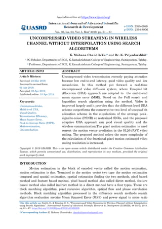 Available online at https://www.ijasrd.org/
International Journal of Advanced Scientific
Research & Development
Vol. 06, Iss. 03, Ver. I, Mar’ 2019, pp. 61 – 67
Cite this article as: Smith, S., & Khanka, S. S., “Uncompressed Video Streaming in Wireless Channel without Interpolation
using Search Algorithms”. International Journal of Advanced Scientific Research & Development (IJASRD), 06 (03/I), 2019,
pp. 61 – 67. https://doi.org/10.26836/ijasrd/2019/v6/i3/60309.
* Corresponding Author: K. Mohana Chandricka, chandrickamuthu@gmail.com
e-ISSN: 2395-6089
p-ISSN: 2394-8906
UNCOMPRESSED VIDEO STREAMING IN WIRELESS
CHANNEL WITHOUT INTERPOLATION USING SEARCH
ALGORITHMS
K. Mohana Chandricka1* and Dr. K. Priyadarshini2
1 PG Scholar, Department of ECE, K.Ramakrishnan College of Engineering, Samapuram, Trichy.
2 Professor, Department of ECE, K.Ramakrishnan College of Engineering, Samapuram, Trichy.
ARTICLE INFO
Article History:
Received: 22 Mar 2019;
Received in revised form:
02 Apr 2019;
Accepted: 02 Apr 2019;
Published online: 10 Apr 2019.
Key words:
Uncompressedvideo,
Multi-level UPA,
Visual Quality,
Transmission Efficiency,
Mean Square Error,
Peak-to-Average Ratio (PAPR),
Motionestimation,
Linearreduction.
ABSTRACT
Uncompressed video transmission recently paying attention
because low end-to-end latency, good video quality and low
convolution. In this method put forward a real-time
uncompressed video diffusion system, where Unequal bit
Allocation (UBA) approach are adopted to the end-to-end
mean square error (MSE). Based on the Full search and
logarithm search algorithm using the method. Video is
improved largely and it provides that the different-level UBA
scheme outperforms the conservative two-level of unequal bit
allocation scheme in the stipulations of the average peak-
signalto-noise (PSNR) at restrained SNRs, and the proposed
adaptive UBA approach can good visual quality and the
wireless communication.The pixel motion estimation is used
correct the motion vector prediction in the H.264/AVC video
coding. The proposed method solves the more complexity of
the calculation of the fractional-pixel motion estimated video
coding resolution is increased.
Copyright © 2019 IJASRD. This is an open access article distributed under the Creative Common Attribution
License, which permits unrestricted use, distribution, and reproduction in any medium, provided the original
work is properly cited.
INTRODUCTION
Motion estimation in the block of encoded vector called the motion estimation,
motion estimation is due. Termined to the motion vector two type the motion estimation
temporal and spatial estimation, spatial estimation finding the two methods, pixel based
method and feature based method, pixel based method also called direct method, feature
based method also called indirect method in a direct method have a four types. There are
block matching algorithm, pixel recursive algorithm, optical flow and phase correlation
methods. Black matching algorithm processed in the difference search methods search
algorithm evaluation metrics Mean Squared Error (MSE) and power signal to noise ratio
 