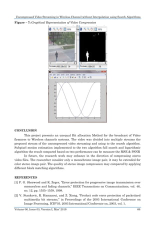 Uncompressed Video Streaming in Wireless Channel without Interpolation using Search Algorithms
Volume 06, Issue 03, Version I, Mar’ 2019 66
Figure – 7: Graphical Representation of Video Compression
CONCLUSION
This project presents an unequal Bit allocation Method for the broadcast of Video
firmness to Wireless channels systems. The video was divided into multiple streams the
proposed stream of the uncompressed video streaming and using to the search algorithm.
Subpixel motion estimation implemented to the two algorithm full search and logarithmic
algorithm the result compared based on two performance can be measure the MSE & PSNR
In future, the research work may enhance in the direction of compressing stereo
video files. The researcher consider only a monochrome image pair, it may be extended for
color stereo image pair. The quality of stereo image compression may compared by applying
different block matching algorithms.
REFERENCES
[1] P. G. Sherwood and K. Zeger, “Error protection for progressive image transmission over
memoryless and fading channels,” IEEE Transactions on Communications, vol. 46,
no. 12, pp. 1555–1559, 1998.
[2] V. Stankovic, R. Hamzaoui, and Z. Xiong, “Product code error protection of packetized
multimedia bit streams,” in Proceedings of the 2003 International Conference on
Image Processing, ICIP’03. 2003 International Conference on, 2003, vol. 1.
 
