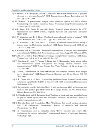 Chandricka and Priyadarshini (2019)
67 Volume 06, Issue 03, Version I, Mar’ 2019
[3] N. Thomos, N. V. Boulgouris, and M. G. Strintzis, “Optimized transmission of jpeg2000
streams over wireless channels,” IEEE Transactions on Image Processing, vol. 15,
no. 1, pp. 54–67, 2006.
[4] M. Murroni, “A power-based unequal error protection system for digital cinema
broadcasting over wireless channels,” Signal Processing: Image Communication, vol.
22, no. 3, pp. 331–339, 2007.
[5] M.F. Sabir, R.W. Heath Jr, and A.C. Bovik, “Unequal power allocation for JPEG
transmission over MIMO systems,” Signals, Systems and Computers Conference,
IEEE, 2005.
[6] J. W. Modestino and D. G. Daut, “Combined source-channel coding of images,” IEEE
Trans. Commun., vol. COM-27, no. 11, pp. 1644–1659, Nov. 1979.
[7] J. W. Modestino, D. G. Daut, and A. L. Vickers, “Combined source channel coding of
images using the block cosine transform,” IEEE Trans. Commun., vol. COM-29, pp.
1261–1274, Sep. 1981.
[8] V. Chande and N. Farvardin, “Progressive transmission of images over memoryless
noisy channels,” IEEE J. Sel. Areas Commun., vol. 18, no. 6, pp. 850–860, Jun. 2000.
[9] P G. Sherwood and K. Zeger, “Progressive image coding for noisy channels,” IEEE Signal
Process. Lett., vol. 4, no. 7, pp. 189–191, Jul. 1997.
[10] Y. Eisenberg, C. Luna, T. Pappas, R. Berry, and A. Katsaggelos, “Joint source coding
and transmission power management for energy efficient wireless video
communications,” IEEE Trans. Circuits Syst. Video Technol., vol. 12, no. 6, pp. 411–
424, Jun. 2002.
[11] L. Atzori, “Transmission of JPEG2000 images over wireless channels with unequal
power distribution,” IEEE Trans. Consum. Electron., vol. 49, no. 11, pp. 883–888,
Nov. 2003.
[12] J. F. Chang and J. J. Leou, “A quadratic prediction based fractional-pixel motion
estimation algorithm for H.264,” in Proc. Seventh IEEE International Symposium on
Multimedia, 2005.
[13] K. Priyadarshini, and D. Jackuline Moni “A high performance VLSI architecture with
half pel and quarter pel interpolation for a single frame,” in Proc International
Science Press, pp. 673- 680, 2016.
[14] K. Priyadarshini, and D. Jackuline Moni “Analysis of block matching algorithm based
on particle swarm optimization and differential evolution”. International Journal of
applied engineering research.
[15] K. Priyadarshini, and D. Jackuline Moni “Multiframe fast search motion estimation
and VLSI architecture” International Journal of Scientific and Research
Publications, July 2012.
[16] K. Priyadarshini and D. Jackuline Moni, “Power consume and aware VLSI
architecture for motion estimation,” International Journal of Advanced Computer
Technology, 2 (3).
 