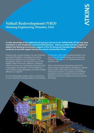 To take advantage of the additional oil and gas reserves in the Valhall field, BP Norway have
invested in a new Production and Hotel (PH) platform. Atkins provided technical support to
address the Working Environment aspects of the PH during the Detailed Design Phase and
continues to provide support during the current Construction Phase.
Valhall Redevelopment (VRD)
Mustang Engineering, Houston, USA
Designed with a 40-year lifespan, the new Production
and Hotel (PH) platform will replace the existing
field Quarters Platform and the Production and
Compression Platform. The Valhall PH is one of BP’s
flagship ‘Field of the Future’ platforms, employing
minimal manning, low maintenance components and
a high degree of automation. The PH is based on a
Gulf of Mexico design philosophy, and will be installed
offshore as a single lift.
As with all Norwegian projects, there is a high focus
on user involvement and good design of the Working
Environment. Atkins staff provided expertise in this
area during the Detailed Design and Construction
phases of the project, in an integrated design and
assurance role.
Atkins’ client Mustang Engineering (part of the
Wood Group) is responsible for the platform topsides
(process area). Atkins staff carried out Working
Environment activities in accordance with NORSOK
standards to ensure compliance with the rigorous
Working Environment standards set by the customer,
BP Norway.
 