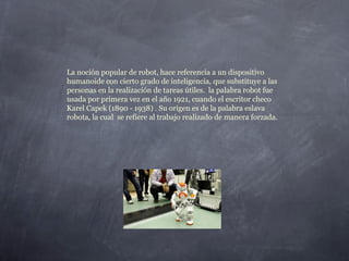 La noción popular de robot, hace referencia a un dispositivo
humanoide con cierto grado de inteligencia, que substituye a las
personas en la realización de tareas útiles.  la palabra robot fue
usada por primera vez en el año 1921, cuando el escritor checo
Karel Capek (1890 - 1938) . Su origen es de la palabra eslava
robota, la cual se refiere al trabajo realizado de manera forzada.
 