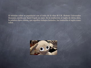 El término robot se popularizó con el éxito de la obra R.U.R. (Robots Universales
Rossum), escrita por Karel Čapek en 1920. En la traducción al inglés de dicha obra,
la palabra checa robota, que significa trabajos forzados, fue traducida al inglés como
robot.
 