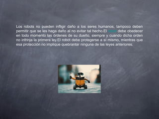 Los robots no pueden infligir daño a los seres humanos, tampoco deben
permitir que se les haga daño al no evitar tal hecho.El robot debe obedecer
en todo momento las órdenes de su dueño, siempre y cuando dicha orden
no infrinja la primera ley.El robot debe protegerse a sí mismo, mientras que
esa protección no implique quebrantar ninguna de las leyes anteriores.
 