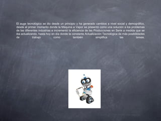 El auge tecnológico se dio desde un principio y ha generado cambios a nivel social y demográfico,
desde el primer momento donde la Máquina a Vapor se presentó como una solución a los problemas
de las diferentes industrias e incrementó la eficiencia de las Producciones en Serie a medida que se
iba actualizando, hasta hoy en día donde la constante Actualización Tecnológica da más posibilidades
de trabajo como también simplifica las tareas.
 