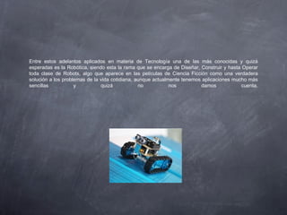 Entre estos adelantos aplicados en materia de Tecnología una de las más conocidas y quizá
esperadas es la Robótica, siendo esta la rama que se encarga de Diseñar, Construir y hasta Operar
toda clase de Robots, algo que aparece en las películas de Ciencia Ficción como una verdadera
solución a los problemas de la vida cotidiana, aunque actualmente tenemos aplicaciones mucho más
sencillas y quizá no nos damos cuenta.
 