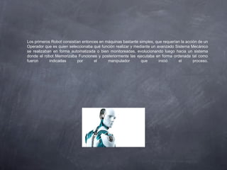 Los primeros Robot consistían entonces en máquinas bastante simples, que requerían la acción de un
Operador que es quien seleccionaba qué función realizar y mediante un avanzado Sistema Mecánico
se realizaban en forma automatizada o bien monitoreadas, evolucionando luego hacia un sistema
donde el robot Memorizaba Funciones y posteriormente las ejecutaba en forma ordenada tal como
fueron indicadas por el manipulador que inició el proceso.
 