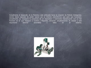 Actualmente el desarrollo de la Robótica está enfocada hacia la creación de Robots Inteligentes,
siendo éstos capaces de poder operar por sí mismos (recordemos que para que funcionen,
actualmente, es necesaria la presencia de un Operador) y solamente interactuando con un Ser
Humano en lo que respecta a Control y Reportes, enviando actualizaciones de estado y solo
requiriendo detectar anomalías o fallas en el sistema.
 
