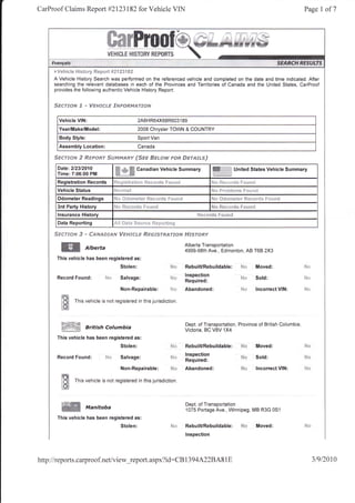CarProof Claims Report #2123182 for Vehicle VIN                                                                                                                      Page     I of7




     F Vgfite t* R!$t$ j'v t{f s+y"t FJt d.:lr sd

     A Vehicle History Search was performed on the referenced vehicle and completed on the date and time indicated. After
     searching the relevant databases in each of the Provinces and Territories of Canada and the United States, CarProof
     provides the following authentic Vehicle History Report:


     Sgeruoru 3     * ygFsfci-€'   g&dF$frM,4?'trdlsd


       Vehicle VIN:                                 2A8H R64X68R603                    1   89
       Year/Make/Model:                             2008 Chrysler TOWN & COUNTRY
       Body Style:                                  Sport Van
       Assembly Location:                           Canada

     Ssrff#Fd,? ${#pstrr.$*r*prynffy fsee Sx**w F$e                                        #srsfffiJ
      Date:212312010
      Time:7:06:00 PM               K,SN
                                                    Canadian Vehicle Summary                              ffi.                  United States Vehicle Summary

      Registration Records         Ft?{;;$tr*     Lr*11 Jii,;t.     *rtlg f:*t,, r,J
      Vehicle Status                                                                                     iilJ   ll   ii!lall!rlir      r"tililt!!


      Odometer Readings                                                                                  N{}    ***ry}*t$r $qn*sr{i$ S*il$d
                                   tL," fi-   ."--- -.1- r--",--t
      3rd Party History                                                                                  {t4    u&..,'...J-         []4.'"'-!


      lnsurance History                                                                          l?sr*rrlq      fnreer*{

      Data Reporting

     S#sff*s S * ffsrrr,e*san/        lfspdsfli,# ffi#s"fsl-treFr*# Ff.e'srofiy

                                                                                            Alberta Transportation
        W             Atberta                                                               4999-98th Ave., Edmonton, AB T68 2X3
      This vehicle has been registered as:
                                       Stolen:                                i{*           RebuilURebuildable:                     Pt*             Moved:

      Record Found:           SE:      Salvage:                               n.l.*
                                                                              r$rii         lnspection
                                                                                                                                    id*             Sold:            i"ln
                                                                                            Required:
                                       Non-Repairable: fd';:r                               Abandoned:                              ***             lncorrect VIN:
        ts'u
        lHj    This vehicle is not registered in this jurisdiction
        ItH

        fNli*nrtu                                                                           Dept. of Transportation, Province of British Columbia
        ffi_W        British columbia                                                       Victoria, BC V8V 1X4
      This vehicle has been registered as:
                                       Stolen:                                S*            RebuilURebuildable:                     N*              Moved:

      Record Found:           ?.ltt Salvage:                                  S'r
                                                                                            lnspection                              rus             Sold:
                                                                                            Required:
                                       Non-Repairable:                        ru*           Abandoned:                              lt*             lncorrect VIN:

        ffi    This vehicle rs not registered in this jurisdiction
        tsi

                                                                                            Dept. of Transportation
                     Manitoba                                                               1075 Portage Ave., Winnipeg, MB R3G 0S1
      This vehicle has been registered as:
                                       Stolen:                                              RebuilURebuildable:                     N*              Moved:
                                                                                            lnspection




http://reports.carproof.net/view_repoft .aspx?id:CB 1 394A22BA8                                                      1   E                                                  319120t0
 