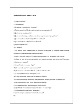 Roteiro de briefing - MODELO 03
1) O que é o produto?
2) Para que serve?
3) Se falasse, o que o produto diria de si?
4) É unico na sua linha? Será complementado com outros produtos?
5) Qual o tempo de vida previsto?
6) Quais as melhorias que serão acrescentadas ao produto e em que período?
7) Que necessidades objetivas o produto vai satisfazer?
8) Que necessidades subjetivas ele vai atender?
9) Por que foi produzido?
10) É rentábil?
11) O produto surgiu para resolver um problema de estoque da empresa? Para aproveitar
subproduto? Depende de matéria-prima importada?
12) Qual o volume da produção? Em que proporção crescerá, ou decrescerá, esse volume?
13) O que se deve acrescentar ao produto para sua compreensão pelo consumidor? Necessita
instruções para seu uso?
14) A que faixa do mercado se dirige?
15) Há necessidade evidente e clara do produto?
16) Ou há apenas necessidade latente que deve ser despertada?
17) É preciso educar o consumidor para usá-lo?
18) Existe uma rede de distribuição? Ou é preciso formá-la?
19) Como o produto será recebido na rede de revenda? Já houve consultas? Qual a reação?
20) Há concorrentes? Quais são os produtos concorrentes?
21) Em que este produto se diferencia dos concorrentes?
22) Que fatia do mercado o cliente pretende obter e em que tempo?
23) Como está o treinamento dos vendedores?
24) Existe data prevista para lançamento do produto?
etc.
 