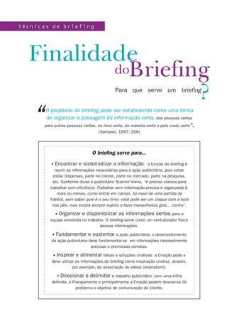T é c n i c a s d e b r i e f i n gT é c n i c a s d e b r i e f i n g
Briefing
Finalidade
do
Para que serve um briefing
?
O briefing serve para...
• Encontrar e sistematizar a informação: a função do briefing é
reunir as informações necessárias para a ação publicitária, pois estas
estão dispersas, parte no cliente, parte no mercado, parte na pesquisa,
etc. Conforme disse o publicitário Stalimir Vieira, “é preciso clareza para
trabalhar com eficiência. Trabalhar sem informação precisa e organizada é,
mais ou menos, como entrar em campo, no meio de uma partida de
futebol, sem saber qual é o seu time: você pode ser um craque com a bola
nos pés, mas estará sempre sujeito a fazer maravilhosos gols... contra”.
• Organizar e disponibilizar as informações certas para a
equipe envolvida no trabalho. O briefing serve como um centralizador físico
dessas informações.
• Fundamentar e sustentar a ação publicitária: o desenvolvimento
da ação publicitária deve fundamentar-se em informações razoavelmente
precisas e premissas corretas.
• Inspirar e alimentar idéias e soluções criativas: a Criação pode e
deve utilizar as informações do briefing como inspiração criativa, através,
por exemplo, de associação de idéias (brainstorm).
• Direcionar e delimitar o trabalho publicitário: sem uma trilha
definida, o Planejamento e principalmente a Criação podem desviar-se do
problema e objetivo de comunicação do cliente.
O propósito do briefing pode ser estabelecido como uma forma
de organizar a passagem da informação certa, das pessoas certas
para outras pessoas certas, na hora certa, da maneira certa e pelo custo certo”.
(Sampaio, 1997: 208)
“
 