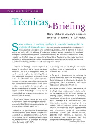 BriefingTécnicas
Como elaborar briefings eficazes:
técnicas e fatores a considerar.
T é c n i c a s d e b r i e f i n gT é c n i c a s d e b r i e f i n g
• Elaborar um briefing parece simples e é
quando se trata de um job ou campanha menos
elaborada, em que a propaganda tenha um
papel pequeno no plano de marketing. Nesse
caso são menos complexas as informações e
dados a considerar para a execução do trabalho.
Contudo, em campanhas maiores, quando são
mais complexas as informações a serem consi-
deradas para a elaboração de um plano de
comunicação publicitária, maior é a dificuldade e
responsabilidade do briefing e, portanto, maior é
a necessidade de um procedimento correto em
sua elaboração e análise;
• Desta forma, o que parece ser uma coisa
muito simples - fazer um briefing bom e correto -
na verdade não é tão simples quanto parece, em
muitos casos (Sampaio, 1997: 207);
• O briefing e o planejamento de propaganda
são inseparáveis. Mais do que um processo
seqüencial, são faces da mesma moeda. No mo-
mento em que começa a investigação do proble-
ma, também começa o processo de planeja-
mento (Sampaio, 1997: 207);
• O briefing deve ser um diálogo - um vaivém -
contínuo entre o anunciante e a agência
(Sampaio, 1997: 214);
• Em geral, o departamento de marketing do
cliente-anunciante deve ser responsável por
tornar acessíveis as informações à agência de
propaganda, para a obtenção dos dados
necessários (Sampaio, 1997: 214);
• O uso de métodos racionais na elaboração do
briefing é válido e necessário. Contudo, apoiar-
se exclusivamente nos aspectos formais do
briefing (papéis, memorandos e relatórios),
subjulgando a importância do contato pessoal,
visão estratégica e questionamento das
informações contidas no briefing, é uma
maneira falha de conduzir o trabalho, podendo
levar ao desperdício de tempo, engessamento
das informações, perda de informações
relevantes, obtidas pelo método informal,
podendo levar, inclusive, a equívocos na
interpretação das informações, fato que
comprometerá todo o trabalho que seguirá.
(continua na página seguinte)
aber elaborar e analisar briefings é requisito fundamental ao
profissional de Atendimento.
S Sua competência nessa tarefa é - muitas vezes -
decisiva para o sucesso de uma campanha publicitária. Além do domínio de técnicas
básicas de elaboração de briefings, é importante também possuir conhecimentos gerais de
propaganda, conhecer bem o produto e o mercado do cliente, ter visão crítica e estratégica. Entre
o roteiro e o briefing, existe um elemento fundamental: o Atendimento. Sua maior ou menor
competência nesta tarefa influenciará e afetará as etapas seguintes da campanha. Desta forma,
ao elaborar um briefing, você deve considerar os seguintes fatores:
de
 