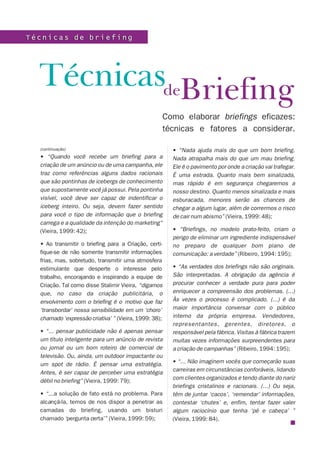 BriefingTécnicas
Como elaborar briefings eficazes:
técnicas e fatores a considerar.
T é c n i c a s d e b r i e f i n gT é c n i c a s d e b r i e f i n g
(continuação)
• “Quando você recebe um briefing para a
criação de um anúncio ou de uma campanha, ele
traz como referências alguns dados racionais
que são pontinhas de icebergs de conhecimento
que supostamente você já possui. Pela pontinha
visível, você deve ser capaz de indentificar o
iceberg inteiro. Ou seja, devem fazer sentido
para você o tipo de informação que o briefing
carrega e a qualidade da intenção do marketing”
(Vieira, 1999: 42);
• Ao transmitir o briefing para a Criação, certi-
fique-se de não somente transmitir informações
frias, mas, sobretudo, transmitir uma atmosfera
estimulante que desperte o interesse pelo
trabalho, encorajando e inspirando a equipe de
Criação. Tal como disse Stalimir Vieira, “digamos
que, no caso da criação publicitária, o
envolvimento com o briefing é o motivo que faz
‘transbordar’ nossa sensibilidade em um ‘choro’
chamado ‘expressão criativa’ ” (Vieira, 1999: 38);
• “... pensar publicidade não é apenas pensar
um título inteligente para um anúncio de revista
ou jornal ou um bom roteiro de comercial de
televisão. Ou, ainda, um outdoor impactante ou
um spot de rádio. É pensar uma estratégia.
Antes, é ser capaz de perceber uma estratégia
débil no briefing” (Vieira, 1999: 79);
• “...a solução de fato está no problema. Para
alcançá-la, temos de nos dispor a penetrar as
camadas do briefing, usando um bisturi
chamado ‘pergunta certa’” (Vieira, 1999: 59);
• “Nada ajuda mais do que um bom briefing.
Nada atrapalha mais do que um mau briefing.
Ele é o pavimento por onde a criação vai trafegar.
É uma estrada. Quanto mais bem sinalizada,
mas rápido é em segurança chegaremos a
nosso destino. Quanto menos sinalizada e mais
esburacada, menores serão as chances de
chegar a algum lugar, além de corrermos o risco
de cair num abismo” (Vieira, 1999: 48);
• “Briefings, no modelo prato-feito, criam o
perigo de eliminar um ingrediente indispensável
no preparo de qualquer bom plano de
comunicação: a verdade” (Ribeiro, 1994: 195);
• “As verdades dos briefings não são originais.
São interpretadas. A obrigação da agência é
procurar conhecer a verdade pura para poder
enriquecer a compreensão dos problemas. (...)
Às vezes o processo é complicado. (...) é da
maior importância conversar com o público
interno da própria empresa. Vendedores,
representantes, gerentes, diretores, o
responsável pela fábrica. Visitas à fábrica trazem
muitas vezes informações surpreendentes para
a criação de campanhas” (Ribeiro, 1994: 195);
• “... Não imaginem vocês que começarão suas
carreiras em circunstâncias conforáveis, lidando
com clientes organizados e tendo diante do nariz
briefings cristalinos e racionais. (...) Ou seja,
têm de juntar ‘cacos’, ‘remendar’ informações,
contestar ‘chutes’ e, enfim, tentar fazer valer
algum raciocínio que tenha ‘pé e cabeça’ ”
(Vieira, 1999: 84).
de
 