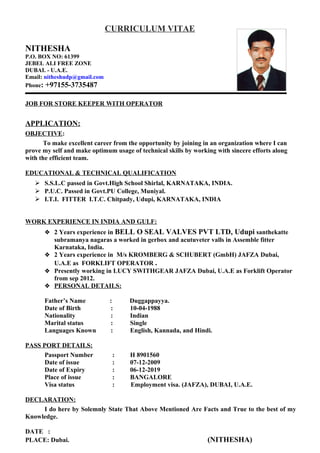 CURRICULUM VITAE
NITHESHA
P.O. BOX NO: 61399
JEBEL ALI FREE ZONE
DUBAI. - U.A.E.
Email: nitheshudp@gmail.com
Phone: +97155-3735487
JOB FOR STORE KEEPER WITH OPERATOR
APPLICATION:
OBJECTIVE:
To make excellent career from the opportunity by joining in an organization where I can
prove my self and make optimum usage of technical skills by working with sincere efforts along
with the efficient team.
EDUCATIONAL & TECHNICAL QUALIFICATION
 S.S.L.C passed in Govt.High School Shirlal, KARNATAKA, INDIA.
 P.U.C. Passed in Govt.PU College, Muniyal.
 I.T.I. FITTER I.T.C. Chitpady, Udupi, KARNATAKA, INDIA
WORK EXPERIENCE IN INDIA AND GULF:
 2 Years experience in BELL O SEAL VALVES PVT LTD, Udupi santhekatte
subramanya nagaras a worked in gerbox and acutuveter valls in Assemble fitter
Karnataka, India.
 2 Years experience in M/s KROMBERG & SCHUBERT (GmbH) JAFZA Dubai,
U.A.E as FORKLIFT OPERATOR .
 Presently working in LUCY SWITHGEAR JAFZA Dubai, U.A.E as Forklift Operator
from sep 2012.
 PERSONAL DETAILS:
Father’s Name : Duggappayya.
Date of Birth : 10-04-1988
Nationality : Indian
Marital status : Single
Languages Known : English, Kannada, and Hindi.
PASS PORT DETAILS:
Passport Number : H 8901560
Date of issue : 07-12-2009
Date of Expiry : 06-12-2019
Place of issue : BANGALORE
Visa status : Employment visa. (JAFZA), DUBAI, U.A.E.
DECLARATION:
I do here by Solemnly State That Above Mentioned Are Facts and True to the best of my
Knowledge.
DATE :
PLACE: Dubai. (NITHESHA)
 