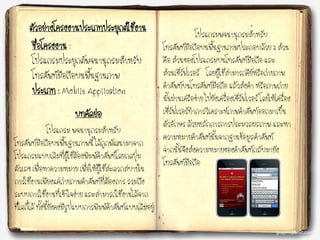 ชื่อโครงงาน :
โปรแกรมประยุกต์พจนานุกรมสาหรับ
โทรศัพท์มือถือบนพื้นฐานภาพ
ประเภท : Mobile Application
ตัวอย่างโครงงานประเภทประยุกต์ใช้งาน
บทคัดย่อ
โปรแกรม พจนานุกรมสาหรับ
โทรศัพท์มือถือบนพื้นฐานภาพนี้ ได้ถูกพัฒนามาจาก
โปรแกรมแบบเดิมที่ผู้ใช้ต้องพิมพ์คาศัพท์โดยกดปุ่ม
ตัวเลข เพื่อหาความหมาย เพื่อให้ผู้ใช้สะดวกสบายใน
การใช้งานเพียงแค่ถ่ายภาพคาศัพท์ที่ต้องการ รวมถึง
ระบบการใช้งานที่เข้าใจง่าย และสามารถใช้งานได้จาก
ที่ใดก็ได้ ทั้งนี้ยังคงมีรูปแบบการพิมพ์คาศัพท์แบบเดิมอยู่
โปรแกรมพจนานุกรมสาหรับ
โทรศัพท์มือถือบนพื้นฐานภาพประกอบด้วย 2 ส่วน
คือ ส่วนของโปรแกรมบนโทรศัพท์มือถือ และ
ส่วนเซิร์ฟเวอร์ โดยผู้ใช้สามารถคีย์หรือถ่ายภาพ
คาศัพท์บนโทรศัพท์มือถือ แล้วส่งคา หรือภาพถ่าย
นั้นผ่านเครือข่าย ไปยังเครื่องเซิร์ฟเวอร์ โดยให้เครื่อง
เซิร์ฟเวอร์ทาการวิเคราะห์ภาพคาศัพท์ออกมาเป็น
ตัวอักษร ด้วยหลักการการประมวลผลภาพ และหา
ความหมายคาศัพท์นั้นจากฐานข้อมูลคาศัพท์
จากนั้นจึงส่งความหมายของคาศัพท์กลับมายัง
โทรศัพท์มือถือ
 