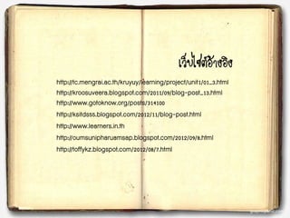 เว็บไซต์อ้างอิง
http://tc.mengrai.ac.th/kruyuy/learning/project/unit1/01_3.html
http://kroosuveera.blogspot.com/2011/09/blog-post_13.html
http://www.gotoknow.org/posts/314100
http://ksitds55.blogspot.com/2012/11/blog-post.html
http://www.learners.in.th
http://oumsunipharuamsap.blogspot.com/2012/09/8.html
http://toffykz.blogspot.com/2012/08/7.html
 