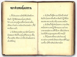 ขอบข่ายของโครงงาน
1. เป็นกิจกรรมการเรียนให้นักเรียนศึกษา
ค้นคว้า ปฏิบัติดัวยตนเองโดยอาศัยหลัก
วิชาการทางทฤษฎีตามเนื้อหาโครงงานนั้นๆ
หรือจากประสบการณ์และกิจกรรมต่าง ๆ ที่ได้
พบเห็นมากแล้ว
2. นักเรียนทุกคนพิจารณาจัดทาโครงงาน
ด้วยตนเอง หรือเป็นกลุ่มโดยใช้ระยะเวลาสั้นๆ
เป็นภาคเรียน หรือมากว่าก็ได้ แล้วแต่โครงงาน
เล็กหรือใหญ่
3. นักเรียนเป็นผู้พิจารณาริเริ่มสร้างสรรค์
คัดเลือกโครงงานที่จะศึกษาค้นคว้าปฏิบัติด้วย
ตนเองตามความถนัด สนใจ และความพร้อม
4. นักเรียนเป็นผู้เสนอโครงงาน รายละเอียด
ของโครงงาน แผนปฏิบัติงานและการแปลผล
รายงานผลต่ออาจารย์ที่ปรึกษา เพื่อดาเนินงาน
ร่วมกันให้บรรลุตามจุดหมายที่กาหนดไว้
5. เป็นโครงงานที่เหมาะสมกับความรู้
ความสามารถของนักเรียนตามวัยและสติปัญญา
รวมทั้งการใช้จ่ายเงินดาเนินงานด้วย
 